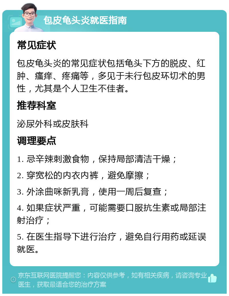 包皮龟头炎就医指南 常见症状 包皮龟头炎的常见症状包括龟头下方的脱皮、红肿、瘙痒、疼痛等，多见于未行包皮环切术的男性，尤其是个人卫生不佳者。 推荐科室 泌尿外科或皮肤科 调理要点 1. 忌辛辣刺激食物，保持局部清洁干燥； 2. 穿宽松的内衣内裤，避免摩擦； 3. 外涂曲咪新乳膏，使用一周后复查； 4. 如果症状严重，可能需要口服抗生素或局部注射治疗； 5. 在医生指导下进行治疗，避免自行用药或延误就医。