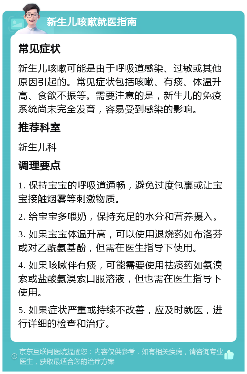 新生儿咳嗽就医指南 常见症状 新生儿咳嗽可能是由于呼吸道感染、过敏或其他原因引起的。常见症状包括咳嗽、有痰、体温升高、食欲不振等。需要注意的是，新生儿的免疫系统尚未完全发育，容易受到感染的影响。 推荐科室 新生儿科 调理要点 1. 保持宝宝的呼吸道通畅，避免过度包裹或让宝宝接触烟雾等刺激物质。 2. 给宝宝多喂奶，保持充足的水分和营养摄入。 3. 如果宝宝体温升高，可以使用退烧药如布洛芬或对乙酰氨基酚，但需在医生指导下使用。 4. 如果咳嗽伴有痰，可能需要使用祛痰药如氨溴索或盐酸氨溴索口服溶液，但也需在医生指导下使用。 5. 如果症状严重或持续不改善，应及时就医，进行详细的检查和治疗。