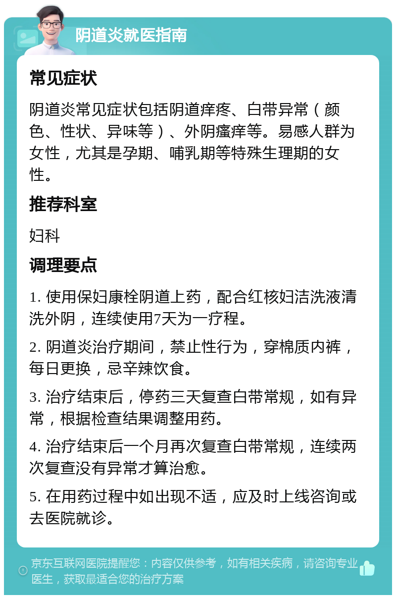 阴道炎就医指南 常见症状 阴道炎常见症状包括阴道痒疼、白带异常（颜色、性状、异味等）、外阴瘙痒等。易感人群为女性，尤其是孕期、哺乳期等特殊生理期的女性。 推荐科室 妇科 调理要点 1. 使用保妇康栓阴道上药，配合红核妇洁洗液清洗外阴，连续使用7天为一疗程。 2. 阴道炎治疗期间，禁止性行为，穿棉质内裤，每日更换，忌辛辣饮食。 3. 治疗结束后，停药三天复查白带常规，如有异常，根据检查结果调整用药。 4. 治疗结束后一个月再次复查白带常规，连续两次复查没有异常才算治愈。 5. 在用药过程中如出现不适，应及时上线咨询或去医院就诊。