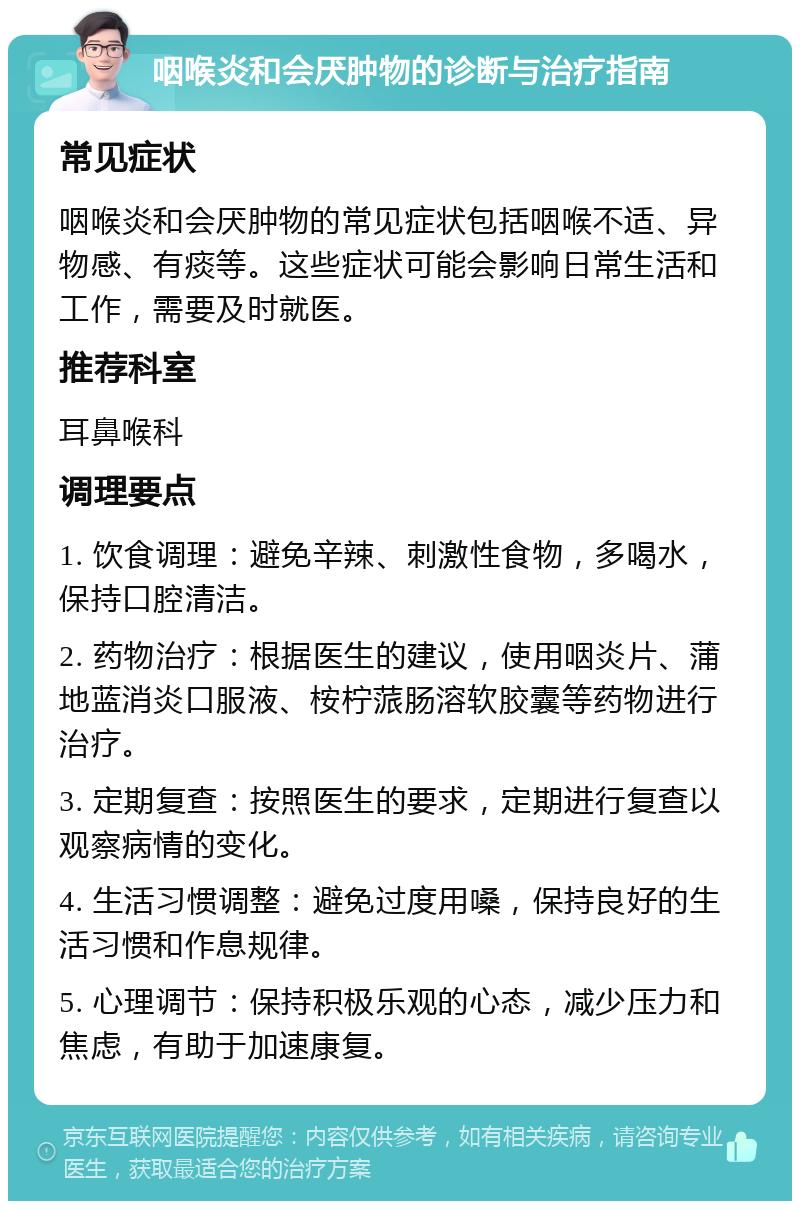 咽喉炎和会厌肿物的诊断与治疗指南 常见症状 咽喉炎和会厌肿物的常见症状包括咽喉不适、异物感、有痰等。这些症状可能会影响日常生活和工作，需要及时就医。 推荐科室 耳鼻喉科 调理要点 1. 饮食调理：避免辛辣、刺激性食物，多喝水，保持口腔清洁。 2. 药物治疗：根据医生的建议，使用咽炎片、蒲地蓝消炎口服液、桉柠蒎肠溶软胶囊等药物进行治疗。 3. 定期复查：按照医生的要求，定期进行复查以观察病情的变化。 4. 生活习惯调整：避免过度用嗓，保持良好的生活习惯和作息规律。 5. 心理调节：保持积极乐观的心态，减少压力和焦虑，有助于加速康复。