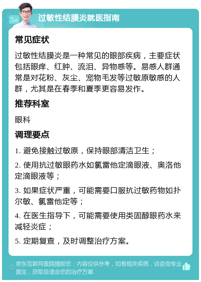 过敏性结膜炎就医指南 常见症状 过敏性结膜炎是一种常见的眼部疾病，主要症状包括眼痒、红肿、流泪、异物感等。易感人群通常是对花粉、灰尘、宠物毛发等过敏原敏感的人群，尤其是在春季和夏季更容易发作。 推荐科室 眼科 调理要点 1. 避免接触过敏原，保持眼部清洁卫生； 2. 使用抗过敏眼药水如氯雷他定滴眼液、奥洛他定滴眼液等； 3. 如果症状严重，可能需要口服抗过敏药物如扑尔敏、氯雷他定等； 4. 在医生指导下，可能需要使用类固醇眼药水来减轻炎症； 5. 定期复查，及时调整治疗方案。