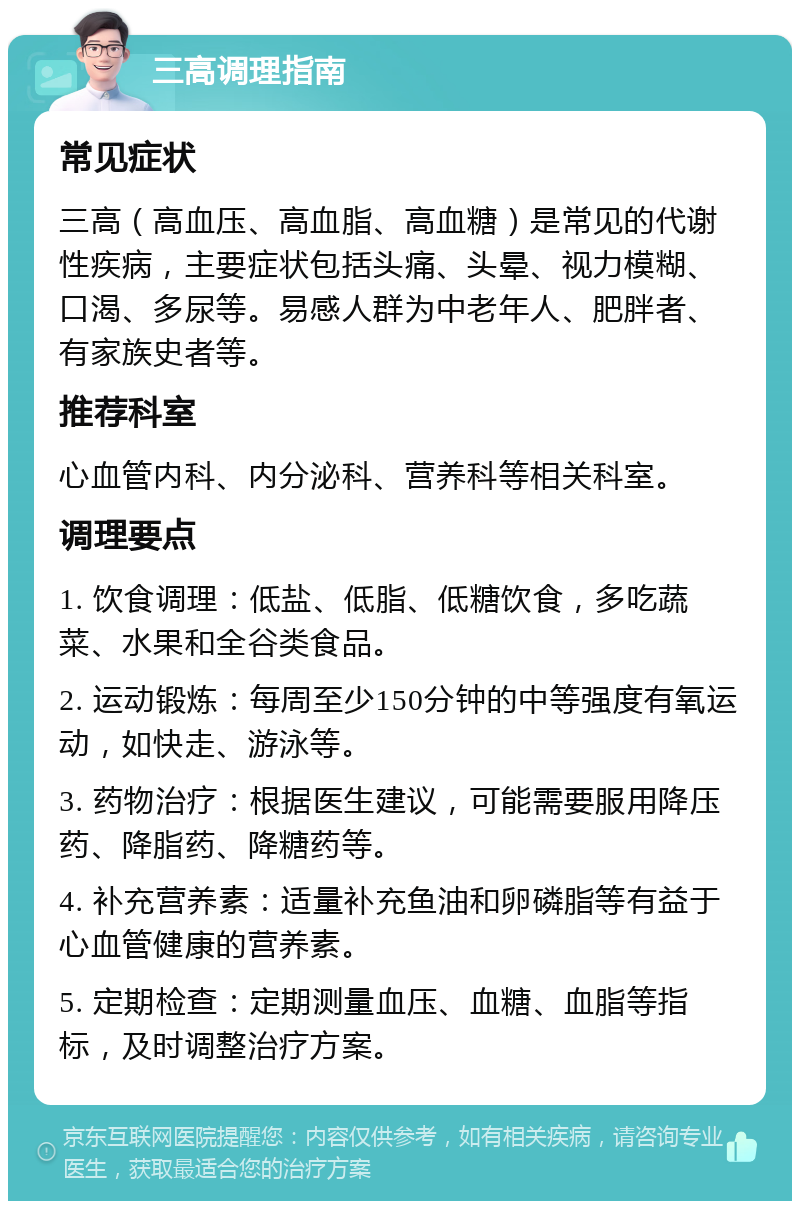 三高调理指南 常见症状 三高（高血压、高血脂、高血糖）是常见的代谢性疾病，主要症状包括头痛、头晕、视力模糊、口渴、多尿等。易感人群为中老年人、肥胖者、有家族史者等。 推荐科室 心血管内科、内分泌科、营养科等相关科室。 调理要点 1. 饮食调理：低盐、低脂、低糖饮食，多吃蔬菜、水果和全谷类食品。 2. 运动锻炼：每周至少150分钟的中等强度有氧运动，如快走、游泳等。 3. 药物治疗：根据医生建议，可能需要服用降压药、降脂药、降糖药等。 4. 补充营养素：适量补充鱼油和卵磷脂等有益于心血管健康的营养素。 5. 定期检查：定期测量血压、血糖、血脂等指标，及时调整治疗方案。