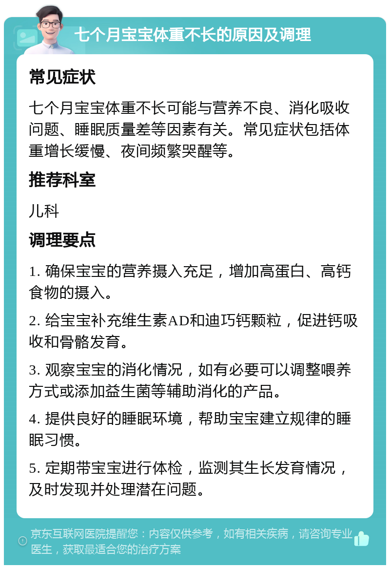 七个月宝宝体重不长的原因及调理 常见症状 七个月宝宝体重不长可能与营养不良、消化吸收问题、睡眠质量差等因素有关。常见症状包括体重增长缓慢、夜间频繁哭醒等。 推荐科室 儿科 调理要点 1. 确保宝宝的营养摄入充足，增加高蛋白、高钙食物的摄入。 2. 给宝宝补充维生素AD和迪巧钙颗粒，促进钙吸收和骨骼发育。 3. 观察宝宝的消化情况，如有必要可以调整喂养方式或添加益生菌等辅助消化的产品。 4. 提供良好的睡眠环境，帮助宝宝建立规律的睡眠习惯。 5. 定期带宝宝进行体检，监测其生长发育情况，及时发现并处理潜在问题。