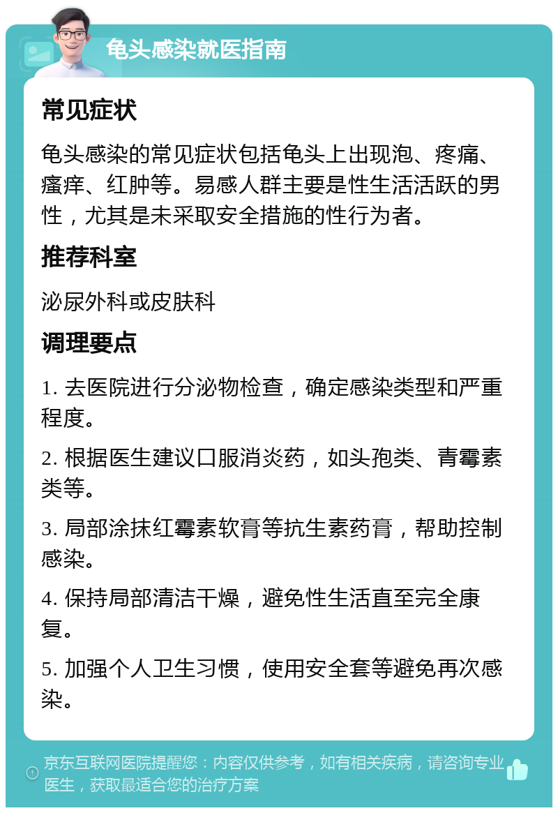 龟头感染就医指南 常见症状 龟头感染的常见症状包括龟头上出现泡、疼痛、瘙痒、红肿等。易感人群主要是性生活活跃的男性，尤其是未采取安全措施的性行为者。 推荐科室 泌尿外科或皮肤科 调理要点 1. 去医院进行分泌物检查，确定感染类型和严重程度。 2. 根据医生建议口服消炎药，如头孢类、青霉素类等。 3. 局部涂抹红霉素软膏等抗生素药膏，帮助控制感染。 4. 保持局部清洁干燥，避免性生活直至完全康复。 5. 加强个人卫生习惯，使用安全套等避免再次感染。