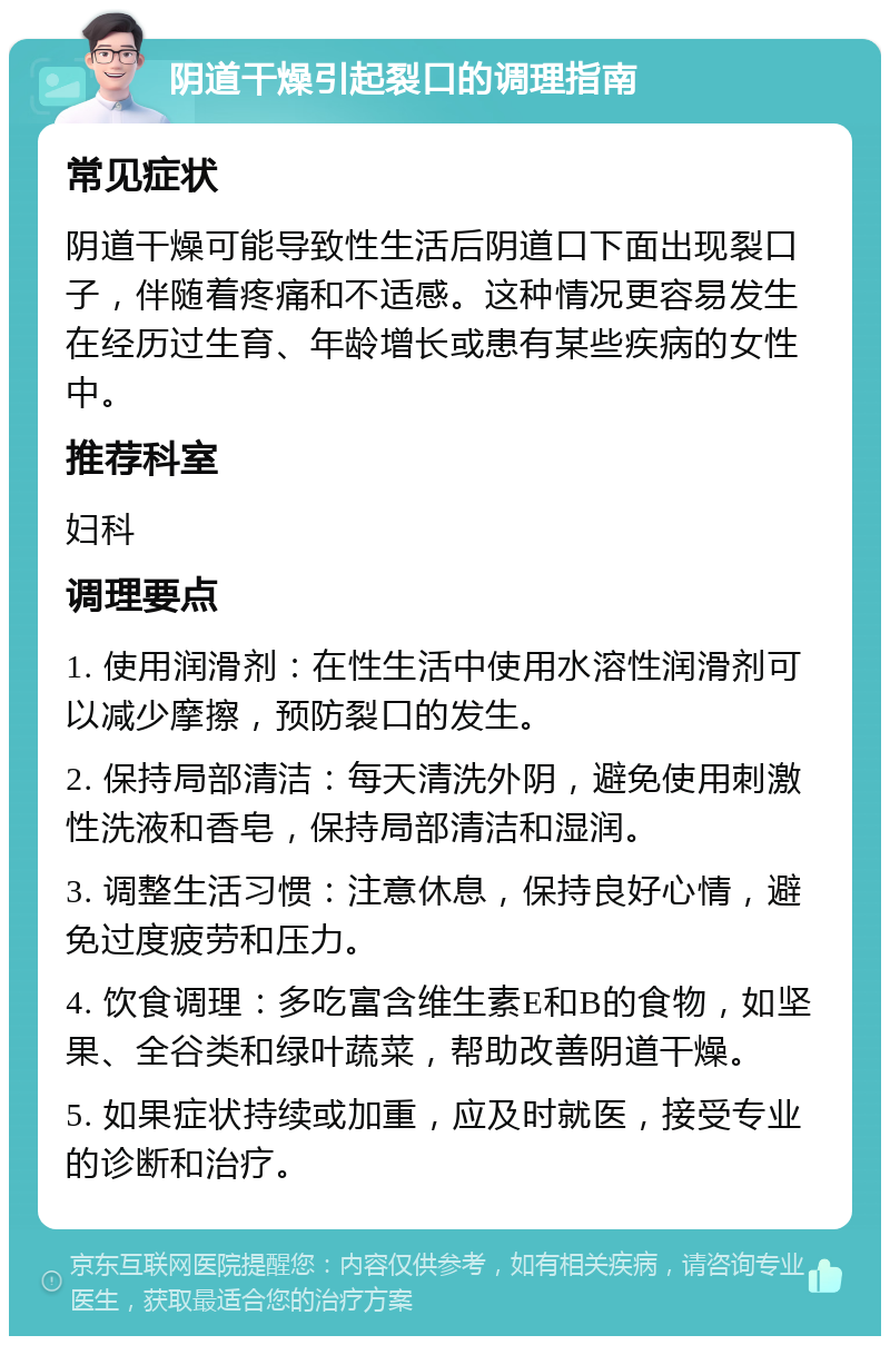 阴道干燥引起裂口的调理指南 常见症状 阴道干燥可能导致性生活后阴道口下面出现裂口子，伴随着疼痛和不适感。这种情况更容易发生在经历过生育、年龄增长或患有某些疾病的女性中。 推荐科室 妇科 调理要点 1. 使用润滑剂：在性生活中使用水溶性润滑剂可以减少摩擦，预防裂口的发生。 2. 保持局部清洁：每天清洗外阴，避免使用刺激性洗液和香皂，保持局部清洁和湿润。 3. 调整生活习惯：注意休息，保持良好心情，避免过度疲劳和压力。 4. 饮食调理：多吃富含维生素E和B的食物，如坚果、全谷类和绿叶蔬菜，帮助改善阴道干燥。 5. 如果症状持续或加重，应及时就医，接受专业的诊断和治疗。