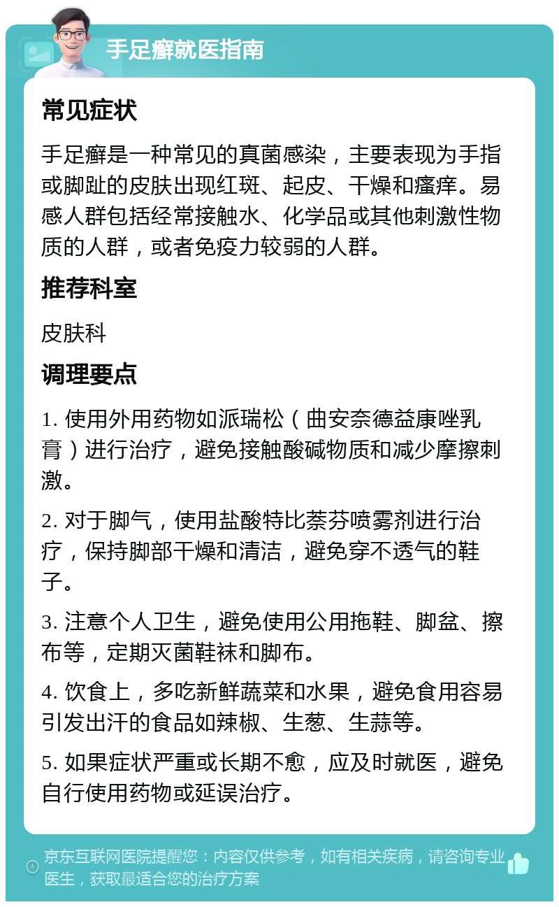 手足癣就医指南 常见症状 手足癣是一种常见的真菌感染，主要表现为手指或脚趾的皮肤出现红斑、起皮、干燥和瘙痒。易感人群包括经常接触水、化学品或其他刺激性物质的人群，或者免疫力较弱的人群。 推荐科室 皮肤科 调理要点 1. 使用外用药物如派瑞松（曲安奈德益康唑乳膏）进行治疗，避免接触酸碱物质和减少摩擦刺激。 2. 对于脚气，使用盐酸特比萘芬喷雾剂进行治疗，保持脚部干燥和清洁，避免穿不透气的鞋子。 3. 注意个人卫生，避免使用公用拖鞋、脚盆、擦布等，定期灭菌鞋袜和脚布。 4. 饮食上，多吃新鲜蔬菜和水果，避免食用容易引发出汗的食品如辣椒、生葱、生蒜等。 5. 如果症状严重或长期不愈，应及时就医，避免自行使用药物或延误治疗。