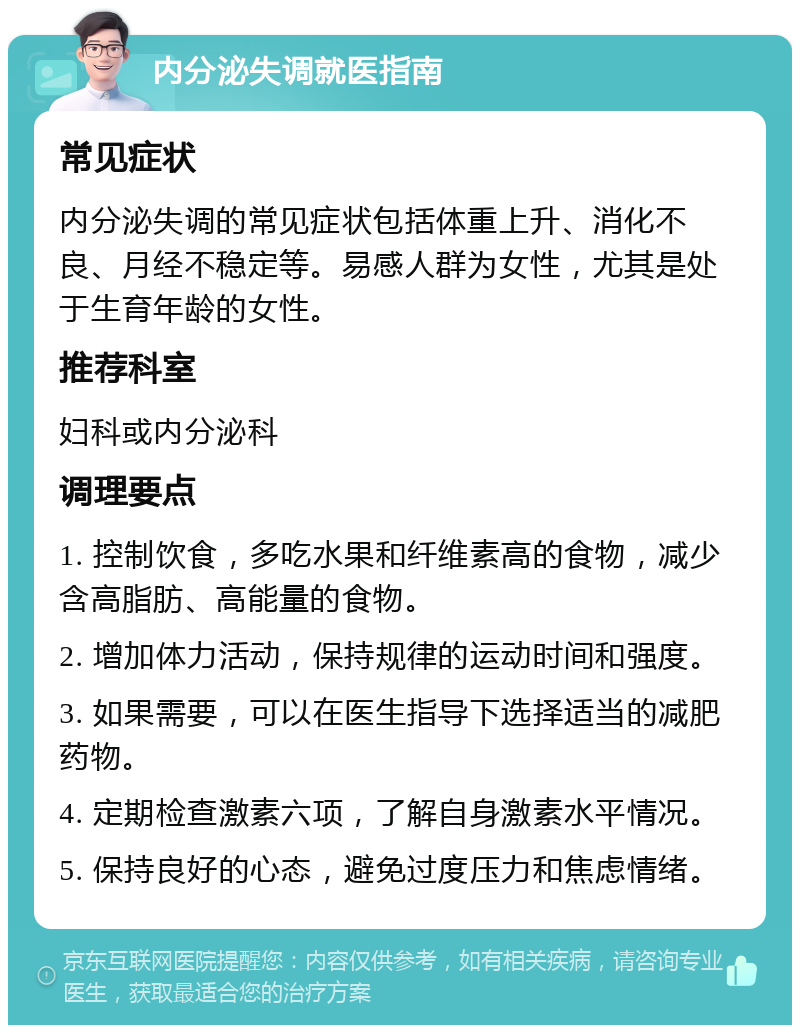 内分泌失调就医指南 常见症状 内分泌失调的常见症状包括体重上升、消化不良、月经不稳定等。易感人群为女性，尤其是处于生育年龄的女性。 推荐科室 妇科或内分泌科 调理要点 1. 控制饮食，多吃水果和纤维素高的食物，减少含高脂肪、高能量的食物。 2. 增加体力活动，保持规律的运动时间和强度。 3. 如果需要，可以在医生指导下选择适当的减肥药物。 4. 定期检查激素六项，了解自身激素水平情况。 5. 保持良好的心态，避免过度压力和焦虑情绪。