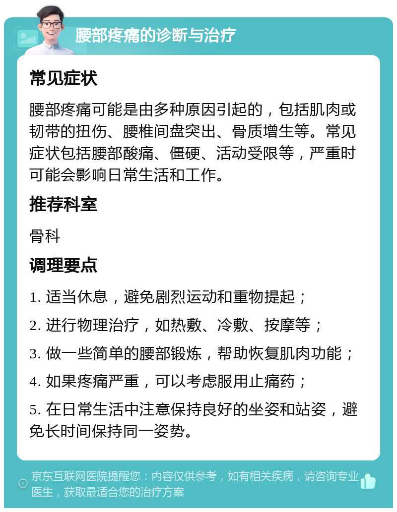 腰部疼痛的诊断与治疗 常见症状 腰部疼痛可能是由多种原因引起的，包括肌肉或韧带的扭伤、腰椎间盘突出、骨质增生等。常见症状包括腰部酸痛、僵硬、活动受限等，严重时可能会影响日常生活和工作。 推荐科室 骨科 调理要点 1. 适当休息，避免剧烈运动和重物提起； 2. 进行物理治疗，如热敷、冷敷、按摩等； 3. 做一些简单的腰部锻炼，帮助恢复肌肉功能； 4. 如果疼痛严重，可以考虑服用止痛药； 5. 在日常生活中注意保持良好的坐姿和站姿，避免长时间保持同一姿势。