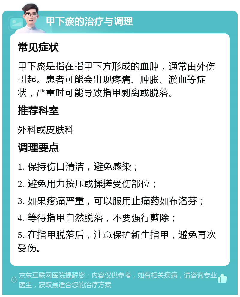 甲下瘀的治疗与调理 常见症状 甲下瘀是指在指甲下方形成的血肿，通常由外伤引起。患者可能会出现疼痛、肿胀、淤血等症状，严重时可能导致指甲剥离或脱落。 推荐科室 外科或皮肤科 调理要点 1. 保持伤口清洁，避免感染； 2. 避免用力按压或揉搓受伤部位； 3. 如果疼痛严重，可以服用止痛药如布洛芬； 4. 等待指甲自然脱落，不要强行剪除； 5. 在指甲脱落后，注意保护新生指甲，避免再次受伤。