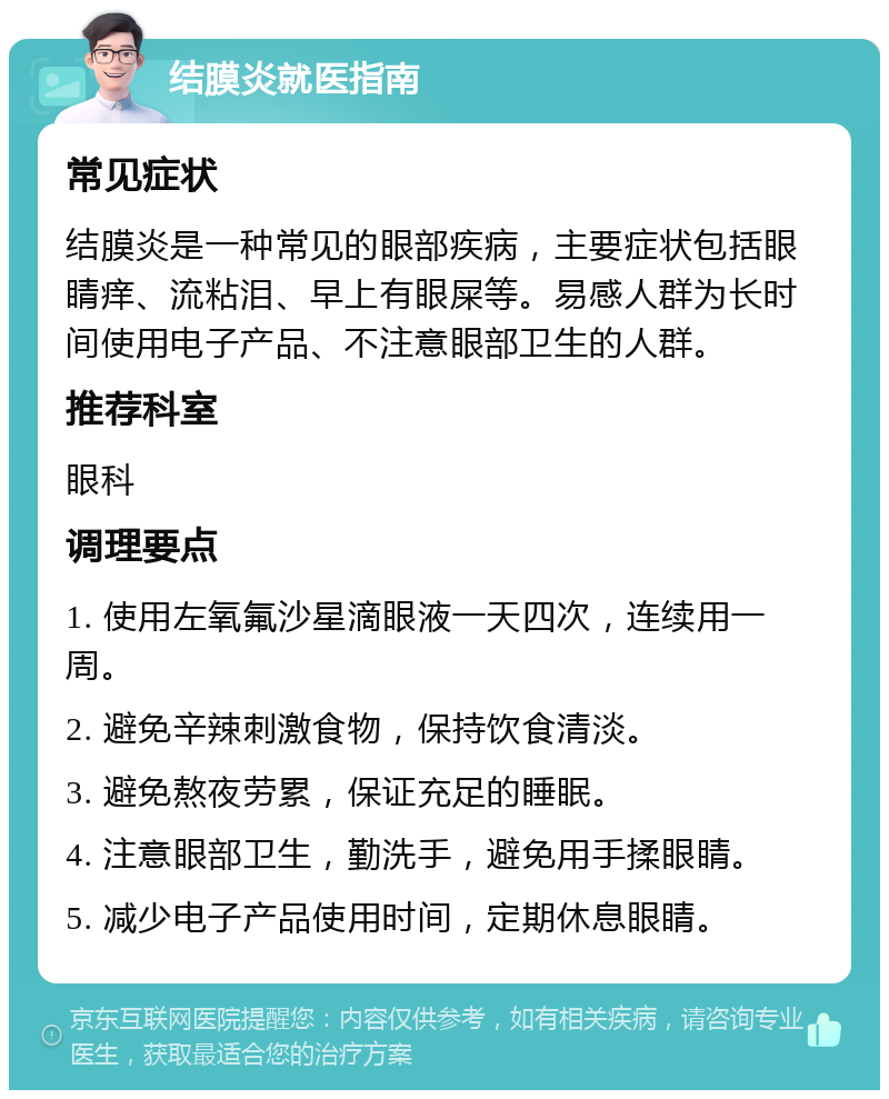 结膜炎就医指南 常见症状 结膜炎是一种常见的眼部疾病，主要症状包括眼睛痒、流粘泪、早上有眼屎等。易感人群为长时间使用电子产品、不注意眼部卫生的人群。 推荐科室 眼科 调理要点 1. 使用左氧氟沙星滴眼液一天四次，连续用一周。 2. 避免辛辣刺激食物，保持饮食清淡。 3. 避免熬夜劳累，保证充足的睡眠。 4. 注意眼部卫生，勤洗手，避免用手揉眼睛。 5. 减少电子产品使用时间，定期休息眼睛。