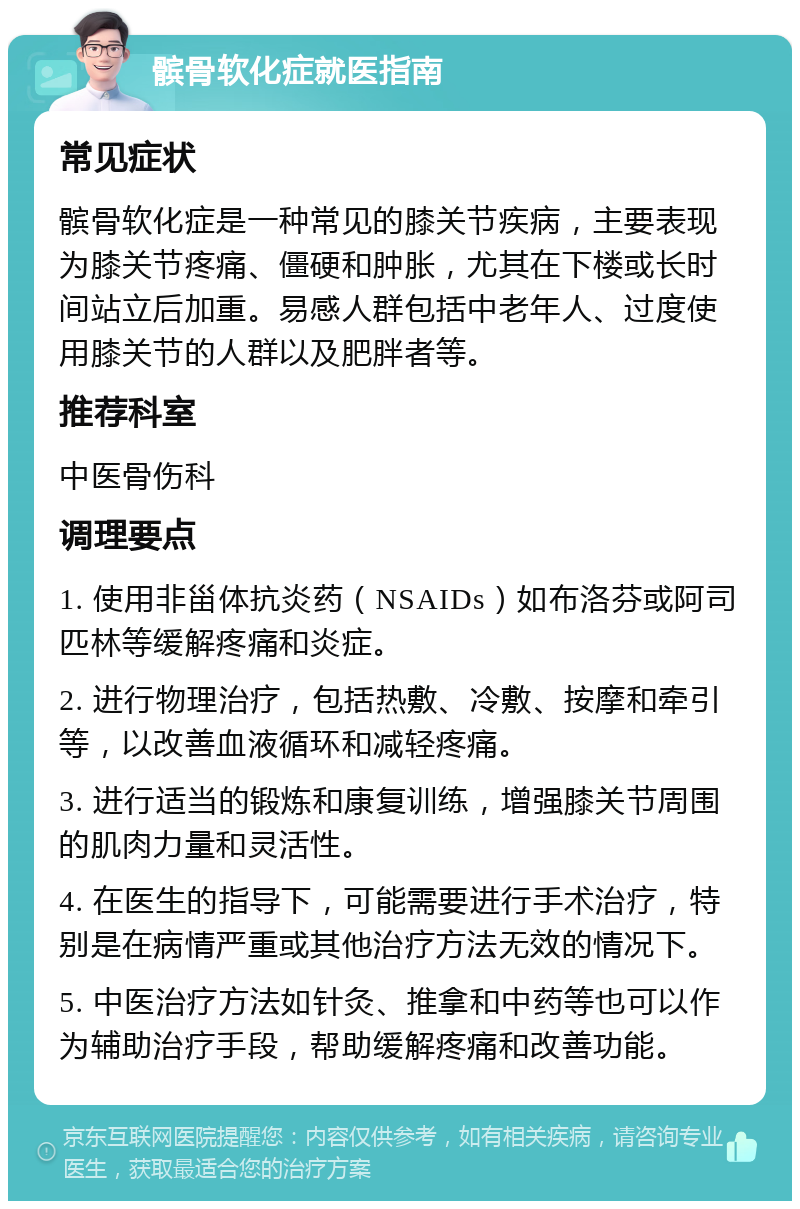 髌骨软化症就医指南 常见症状 髌骨软化症是一种常见的膝关节疾病，主要表现为膝关节疼痛、僵硬和肿胀，尤其在下楼或长时间站立后加重。易感人群包括中老年人、过度使用膝关节的人群以及肥胖者等。 推荐科室 中医骨伤科 调理要点 1. 使用非甾体抗炎药（NSAIDs）如布洛芬或阿司匹林等缓解疼痛和炎症。 2. 进行物理治疗，包括热敷、冷敷、按摩和牵引等，以改善血液循环和减轻疼痛。 3. 进行适当的锻炼和康复训练，增强膝关节周围的肌肉力量和灵活性。 4. 在医生的指导下，可能需要进行手术治疗，特别是在病情严重或其他治疗方法无效的情况下。 5. 中医治疗方法如针灸、推拿和中药等也可以作为辅助治疗手段，帮助缓解疼痛和改善功能。