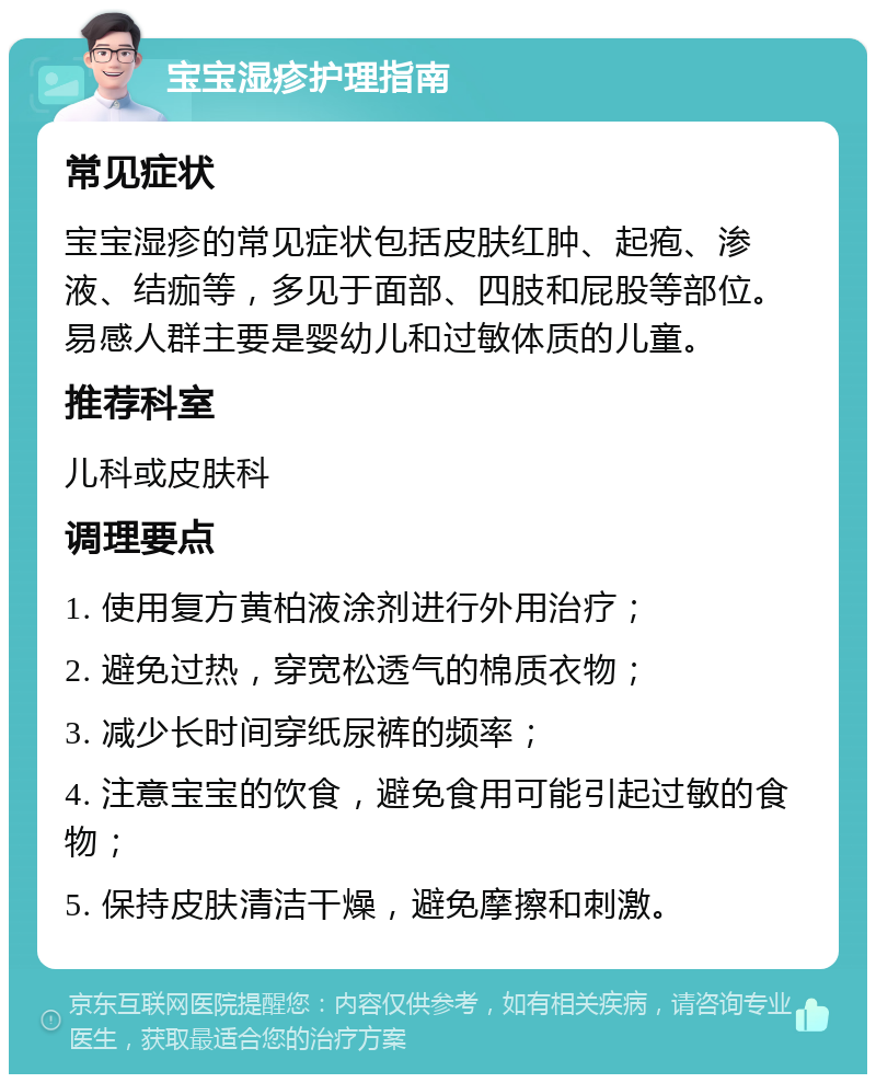 宝宝湿疹护理指南 常见症状 宝宝湿疹的常见症状包括皮肤红肿、起疱、渗液、结痂等，多见于面部、四肢和屁股等部位。易感人群主要是婴幼儿和过敏体质的儿童。 推荐科室 儿科或皮肤科 调理要点 1. 使用复方黄柏液涂剂进行外用治疗； 2. 避免过热，穿宽松透气的棉质衣物； 3. 减少长时间穿纸尿裤的频率； 4. 注意宝宝的饮食，避免食用可能引起过敏的食物； 5. 保持皮肤清洁干燥，避免摩擦和刺激。