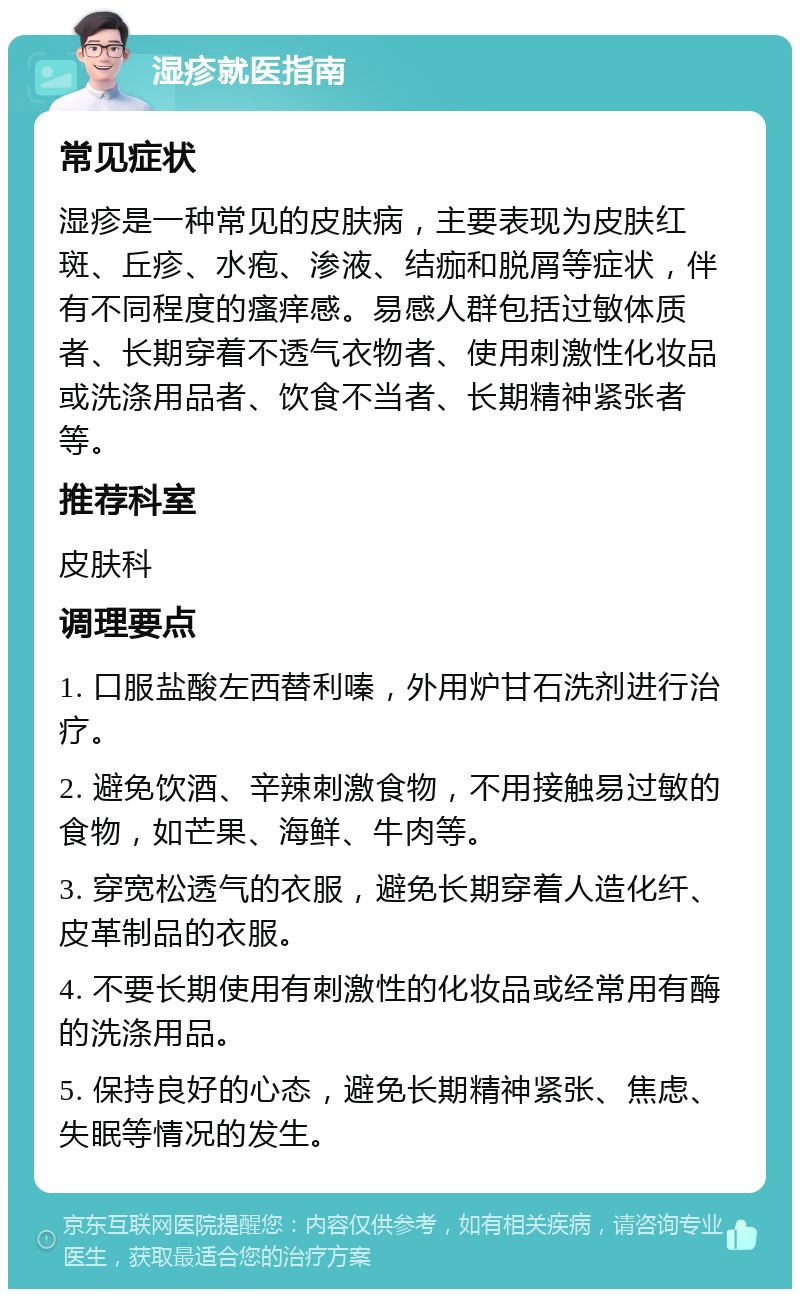 湿疹就医指南 常见症状 湿疹是一种常见的皮肤病，主要表现为皮肤红斑、丘疹、水疱、渗液、结痂和脱屑等症状，伴有不同程度的瘙痒感。易感人群包括过敏体质者、长期穿着不透气衣物者、使用刺激性化妆品或洗涤用品者、饮食不当者、长期精神紧张者等。 推荐科室 皮肤科 调理要点 1. 口服盐酸左西替利嗪，外用炉甘石洗剂进行治疗。 2. 避免饮酒、辛辣刺激食物，不用接触易过敏的食物，如芒果、海鲜、牛肉等。 3. 穿宽松透气的衣服，避免长期穿着人造化纤、皮革制品的衣服。 4. 不要长期使用有刺激性的化妆品或经常用有酶的洗涤用品。 5. 保持良好的心态，避免长期精神紧张、焦虑、失眠等情况的发生。