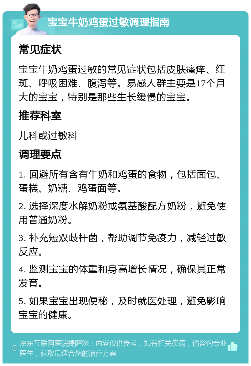 宝宝牛奶鸡蛋过敏调理指南 常见症状 宝宝牛奶鸡蛋过敏的常见症状包括皮肤瘙痒、红斑、呼吸困难、腹泻等。易感人群主要是17个月大的宝宝，特别是那些生长缓慢的宝宝。 推荐科室 儿科或过敏科 调理要点 1. 回避所有含有牛奶和鸡蛋的食物，包括面包、蛋糕、奶糖、鸡蛋面等。 2. 选择深度水解奶粉或氨基酸配方奶粉，避免使用普通奶粉。 3. 补充短双歧杆菌，帮助调节免疫力，减轻过敏反应。 4. 监测宝宝的体重和身高增长情况，确保其正常发育。 5. 如果宝宝出现便秘，及时就医处理，避免影响宝宝的健康。