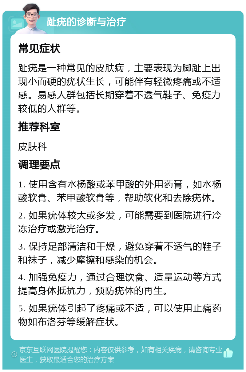 趾疣的诊断与治疗 常见症状 趾疣是一种常见的皮肤病，主要表现为脚趾上出现小而硬的疣状生长，可能伴有轻微疼痛或不适感。易感人群包括长期穿着不透气鞋子、免疫力较低的人群等。 推荐科室 皮肤科 调理要点 1. 使用含有水杨酸或苯甲酸的外用药膏，如水杨酸软膏、苯甲酸软膏等，帮助软化和去除疣体。 2. 如果疣体较大或多发，可能需要到医院进行冷冻治疗或激光治疗。 3. 保持足部清洁和干燥，避免穿着不透气的鞋子和袜子，减少摩擦和感染的机会。 4. 加强免疫力，通过合理饮食、适量运动等方式提高身体抵抗力，预防疣体的再生。 5. 如果疣体引起了疼痛或不适，可以使用止痛药物如布洛芬等缓解症状。