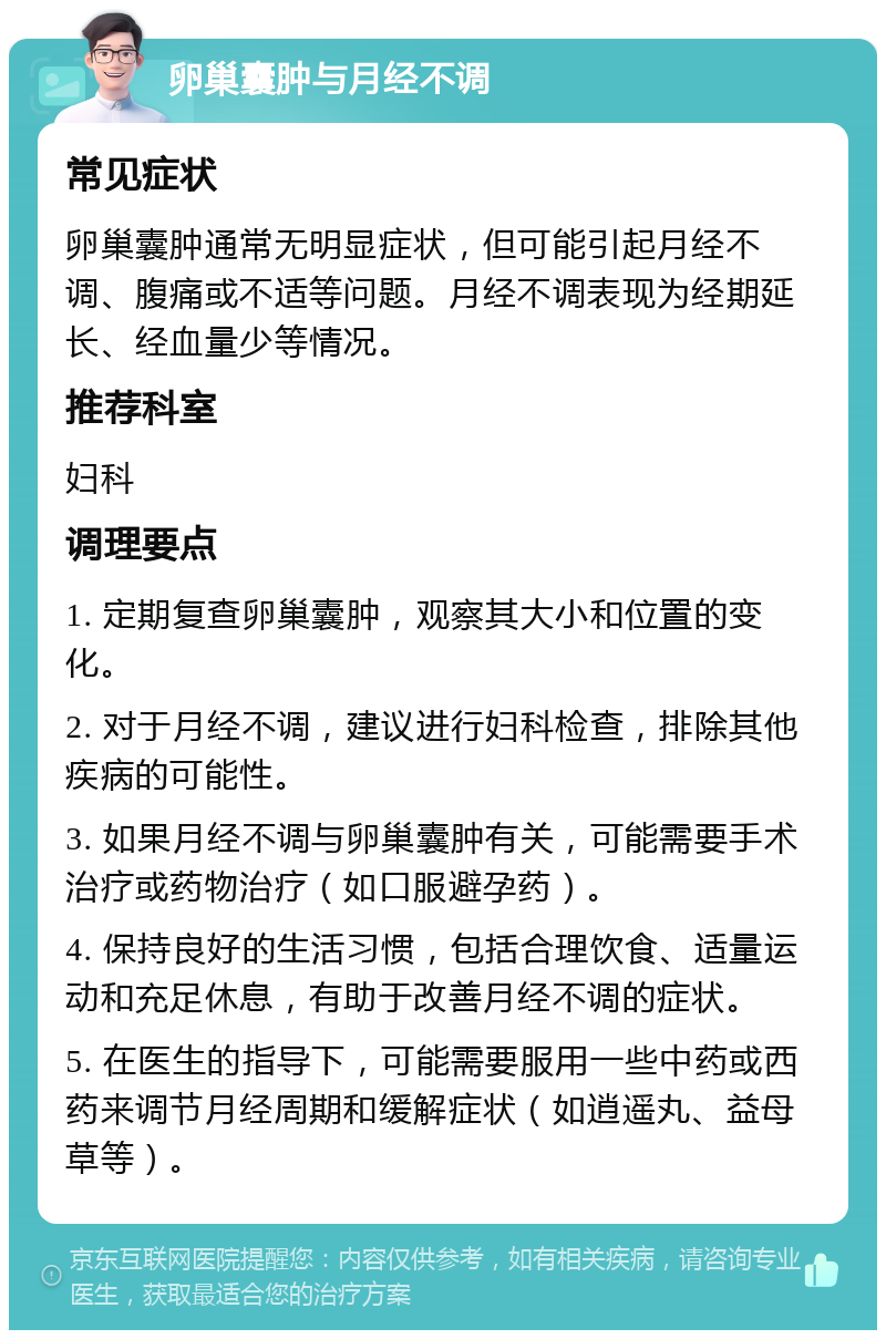 卵巢囊肿与月经不调 常见症状 卵巢囊肿通常无明显症状，但可能引起月经不调、腹痛或不适等问题。月经不调表现为经期延长、经血量少等情况。 推荐科室 妇科 调理要点 1. 定期复查卵巢囊肿，观察其大小和位置的变化。 2. 对于月经不调，建议进行妇科检查，排除其他疾病的可能性。 3. 如果月经不调与卵巢囊肿有关，可能需要手术治疗或药物治疗（如口服避孕药）。 4. 保持良好的生活习惯，包括合理饮食、适量运动和充足休息，有助于改善月经不调的症状。 5. 在医生的指导下，可能需要服用一些中药或西药来调节月经周期和缓解症状（如逍遥丸、益母草等）。