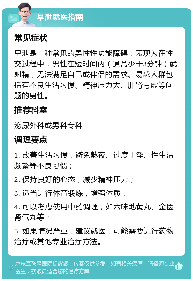 早泄就医指南 常见症状 早泄是一种常见的男性性功能障碍，表现为在性交过程中，男性在短时间内（通常少于3分钟）就射精，无法满足自己或伴侣的需求。易感人群包括有不良生活习惯、精神压力大、肝肾亏虚等问题的男性。 推荐科室 泌尿外科或男科专科 调理要点 1. 改善生活习惯，避免熬夜、过度手淫、性生活频繁等不良习惯； 2. 保持良好的心态，减少精神压力； 3. 适当进行体育锻炼，增强体质； 4. 可以考虑使用中药调理，如六味地黄丸、金匮肾气丸等； 5. 如果情况严重，建议就医，可能需要进行药物治疗或其他专业治疗方法。