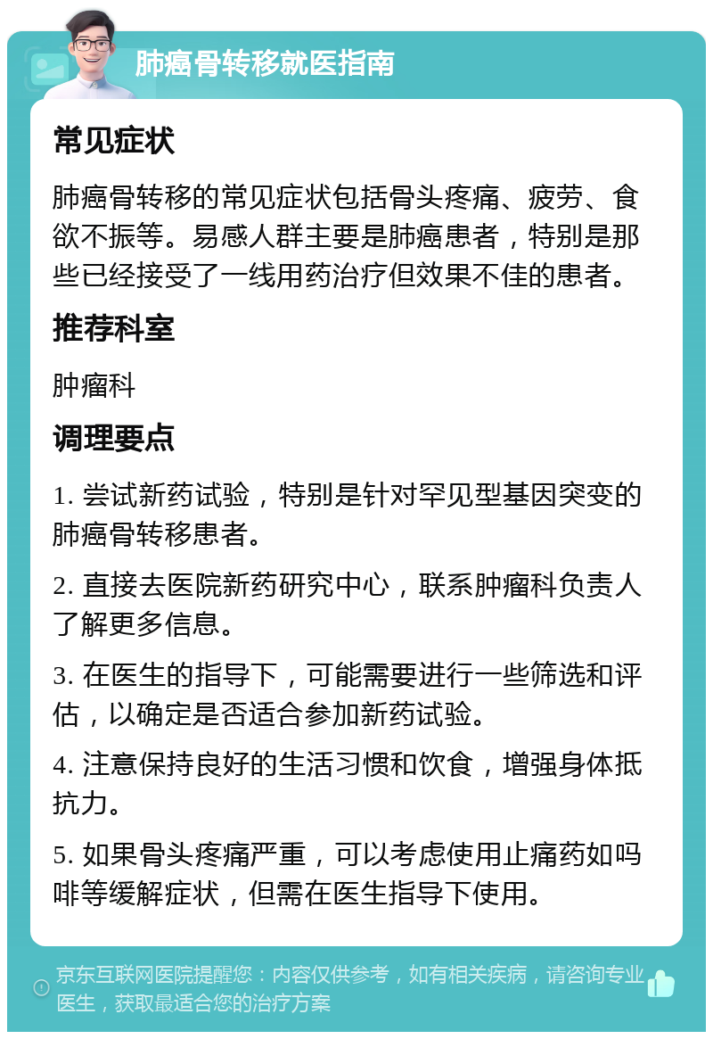 肺癌骨转移就医指南 常见症状 肺癌骨转移的常见症状包括骨头疼痛、疲劳、食欲不振等。易感人群主要是肺癌患者，特别是那些已经接受了一线用药治疗但效果不佳的患者。 推荐科室 肿瘤科 调理要点 1. 尝试新药试验，特别是针对罕见型基因突变的肺癌骨转移患者。 2. 直接去医院新药研究中心，联系肿瘤科负责人了解更多信息。 3. 在医生的指导下，可能需要进行一些筛选和评估，以确定是否适合参加新药试验。 4. 注意保持良好的生活习惯和饮食，增强身体抵抗力。 5. 如果骨头疼痛严重，可以考虑使用止痛药如吗啡等缓解症状，但需在医生指导下使用。