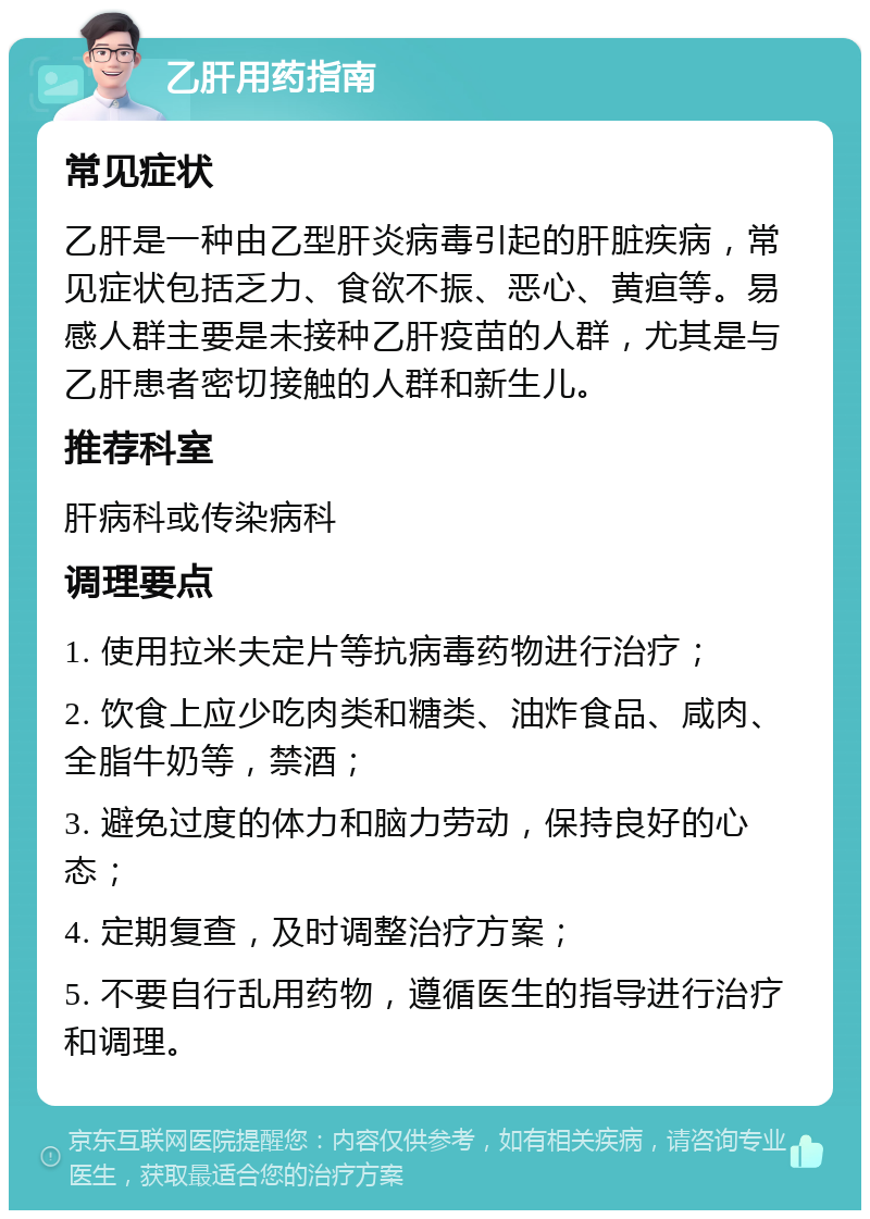 乙肝用药指南 常见症状 乙肝是一种由乙型肝炎病毒引起的肝脏疾病，常见症状包括乏力、食欲不振、恶心、黄疸等。易感人群主要是未接种乙肝疫苗的人群，尤其是与乙肝患者密切接触的人群和新生儿。 推荐科室 肝病科或传染病科 调理要点 1. 使用拉米夫定片等抗病毒药物进行治疗； 2. 饮食上应少吃肉类和糖类、油炸食品、咸肉、全脂牛奶等，禁酒； 3. 避免过度的体力和脑力劳动，保持良好的心态； 4. 定期复查，及时调整治疗方案； 5. 不要自行乱用药物，遵循医生的指导进行治疗和调理。