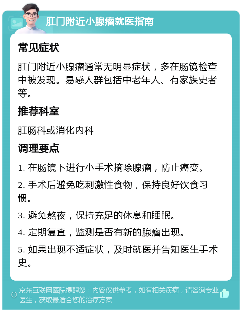 肛门附近小腺瘤就医指南 常见症状 肛门附近小腺瘤通常无明显症状，多在肠镜检查中被发现。易感人群包括中老年人、有家族史者等。 推荐科室 肛肠科或消化内科 调理要点 1. 在肠镜下进行小手术摘除腺瘤，防止癌变。 2. 手术后避免吃刺激性食物，保持良好饮食习惯。 3. 避免熬夜，保持充足的休息和睡眠。 4. 定期复查，监测是否有新的腺瘤出现。 5. 如果出现不适症状，及时就医并告知医生手术史。