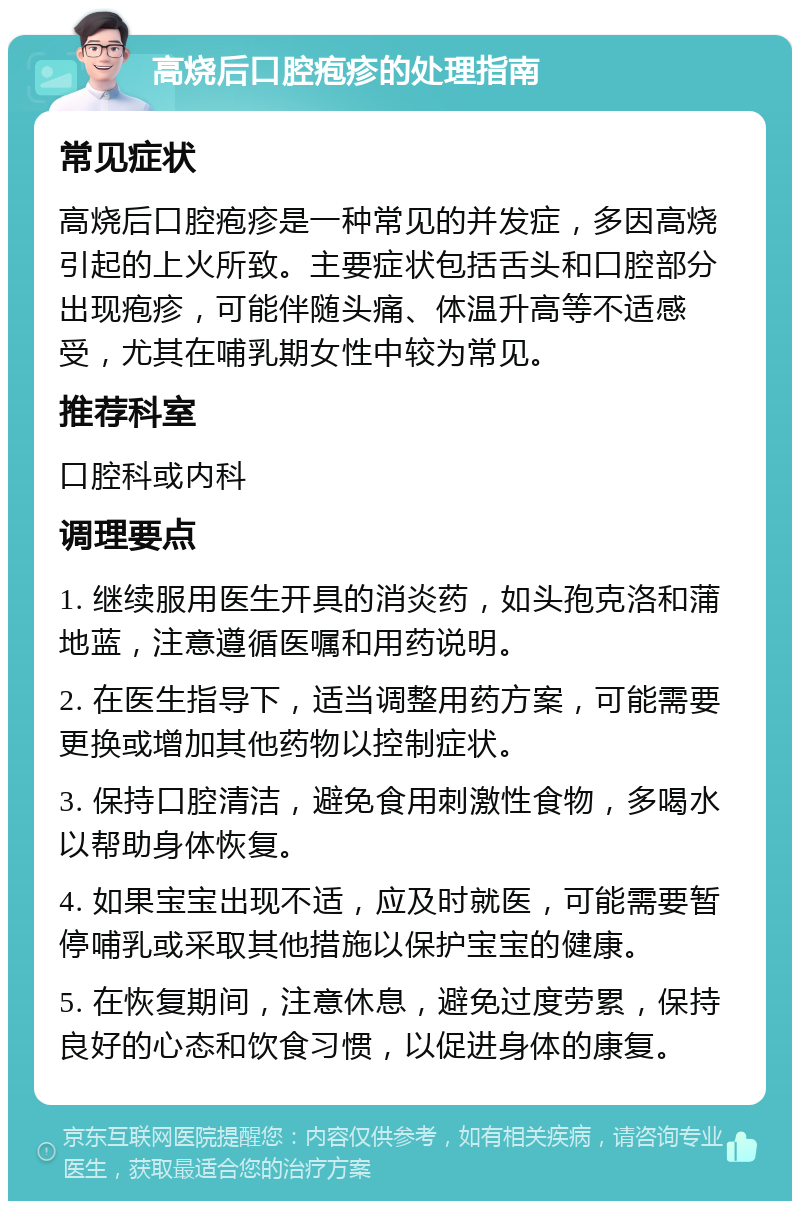 高烧后口腔疱疹的处理指南 常见症状 高烧后口腔疱疹是一种常见的并发症，多因高烧引起的上火所致。主要症状包括舌头和口腔部分出现疱疹，可能伴随头痛、体温升高等不适感受，尤其在哺乳期女性中较为常见。 推荐科室 口腔科或内科 调理要点 1. 继续服用医生开具的消炎药，如头孢克洛和蒲地蓝，注意遵循医嘱和用药说明。 2. 在医生指导下，适当调整用药方案，可能需要更换或增加其他药物以控制症状。 3. 保持口腔清洁，避免食用刺激性食物，多喝水以帮助身体恢复。 4. 如果宝宝出现不适，应及时就医，可能需要暂停哺乳或采取其他措施以保护宝宝的健康。 5. 在恢复期间，注意休息，避免过度劳累，保持良好的心态和饮食习惯，以促进身体的康复。