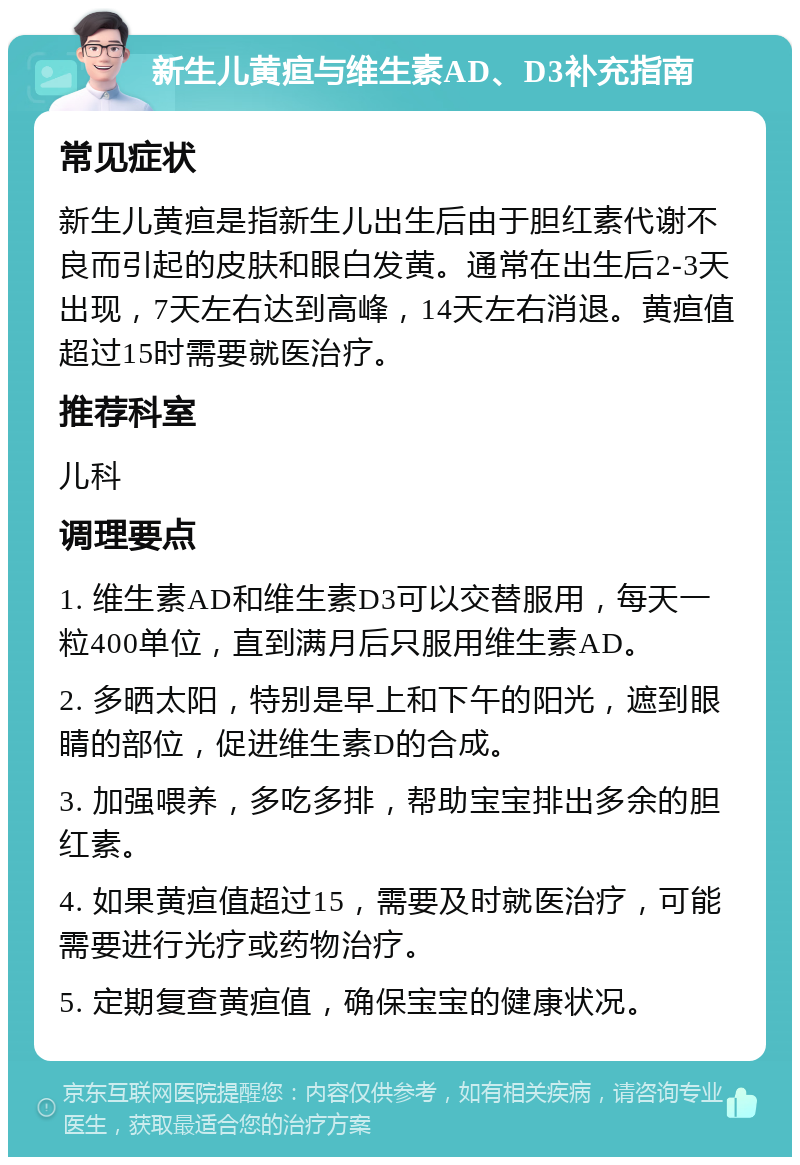 新生儿黄疸与维生素AD、D3补充指南 常见症状 新生儿黄疸是指新生儿出生后由于胆红素代谢不良而引起的皮肤和眼白发黄。通常在出生后2-3天出现，7天左右达到高峰，14天左右消退。黄疸值超过15时需要就医治疗。 推荐科室 儿科 调理要点 1. 维生素AD和维生素D3可以交替服用，每天一粒400单位，直到满月后只服用维生素AD。 2. 多晒太阳，特别是早上和下午的阳光，遮到眼睛的部位，促进维生素D的合成。 3. 加强喂养，多吃多排，帮助宝宝排出多余的胆红素。 4. 如果黄疸值超过15，需要及时就医治疗，可能需要进行光疗或药物治疗。 5. 定期复查黄疸值，确保宝宝的健康状况。