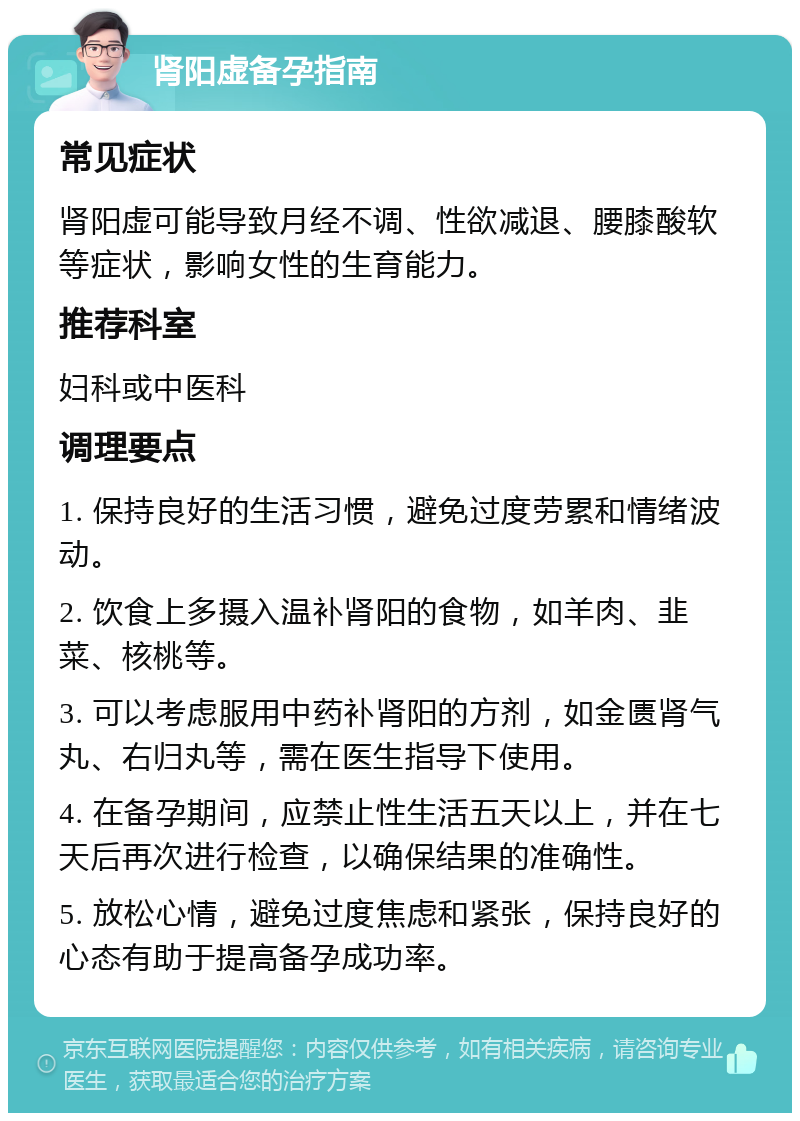 肾阳虚备孕指南 常见症状 肾阳虚可能导致月经不调、性欲减退、腰膝酸软等症状，影响女性的生育能力。 推荐科室 妇科或中医科 调理要点 1. 保持良好的生活习惯，避免过度劳累和情绪波动。 2. 饮食上多摄入温补肾阳的食物，如羊肉、韭菜、核桃等。 3. 可以考虑服用中药补肾阳的方剂，如金匮肾气丸、右归丸等，需在医生指导下使用。 4. 在备孕期间，应禁止性生活五天以上，并在七天后再次进行检查，以确保结果的准确性。 5. 放松心情，避免过度焦虑和紧张，保持良好的心态有助于提高备孕成功率。