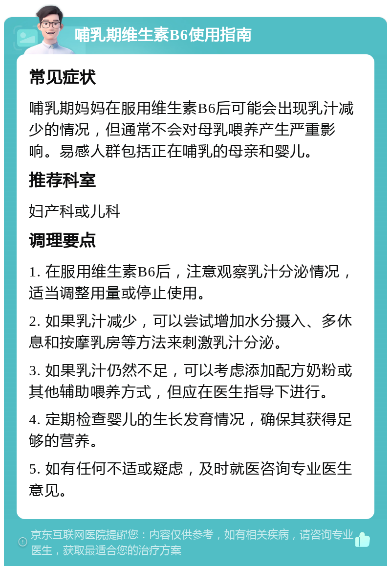 哺乳期维生素B6使用指南 常见症状 哺乳期妈妈在服用维生素B6后可能会出现乳汁减少的情况，但通常不会对母乳喂养产生严重影响。易感人群包括正在哺乳的母亲和婴儿。 推荐科室 妇产科或儿科 调理要点 1. 在服用维生素B6后，注意观察乳汁分泌情况，适当调整用量或停止使用。 2. 如果乳汁减少，可以尝试增加水分摄入、多休息和按摩乳房等方法来刺激乳汁分泌。 3. 如果乳汁仍然不足，可以考虑添加配方奶粉或其他辅助喂养方式，但应在医生指导下进行。 4. 定期检查婴儿的生长发育情况，确保其获得足够的营养。 5. 如有任何不适或疑虑，及时就医咨询专业医生意见。