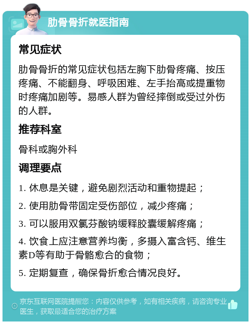 肋骨骨折就医指南 常见症状 肋骨骨折的常见症状包括左胸下肋骨疼痛、按压疼痛、不能翻身、呼吸困难、左手抬高或提重物时疼痛加剧等。易感人群为曾经摔倒或受过外伤的人群。 推荐科室 骨科或胸外科 调理要点 1. 休息是关键，避免剧烈活动和重物提起； 2. 使用肋骨带固定受伤部位，减少疼痛； 3. 可以服用双氯芬酸钠缓释胶囊缓解疼痛； 4. 饮食上应注意营养均衡，多摄入富含钙、维生素D等有助于骨骼愈合的食物； 5. 定期复查，确保骨折愈合情况良好。