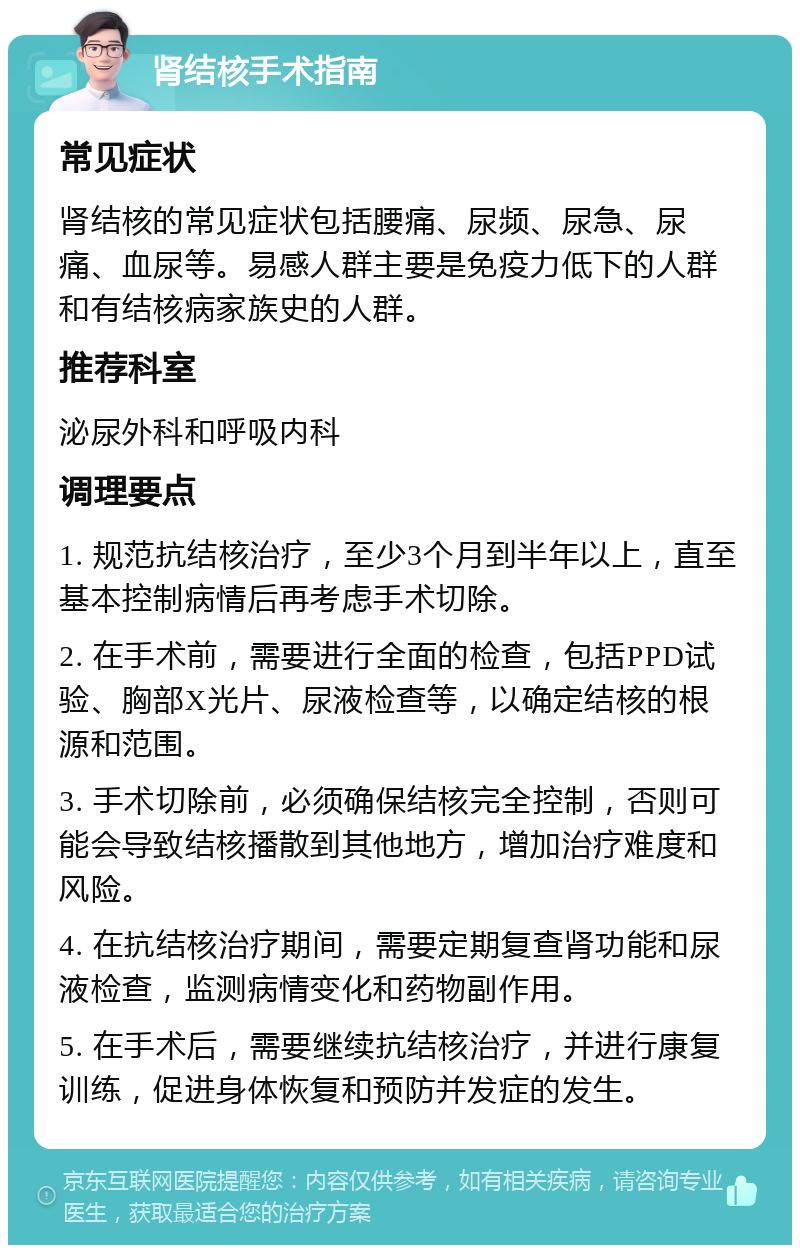 肾结核手术指南 常见症状 肾结核的常见症状包括腰痛、尿频、尿急、尿痛、血尿等。易感人群主要是免疫力低下的人群和有结核病家族史的人群。 推荐科室 泌尿外科和呼吸内科 调理要点 1. 规范抗结核治疗，至少3个月到半年以上，直至基本控制病情后再考虑手术切除。 2. 在手术前，需要进行全面的检查，包括PPD试验、胸部X光片、尿液检查等，以确定结核的根源和范围。 3. 手术切除前，必须确保结核完全控制，否则可能会导致结核播散到其他地方，增加治疗难度和风险。 4. 在抗结核治疗期间，需要定期复查肾功能和尿液检查，监测病情变化和药物副作用。 5. 在手术后，需要继续抗结核治疗，并进行康复训练，促进身体恢复和预防并发症的发生。