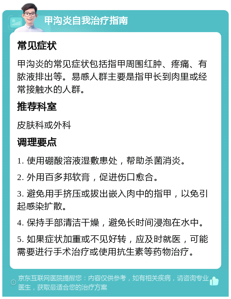 甲沟炎自我治疗指南 常见症状 甲沟炎的常见症状包括指甲周围红肿、疼痛、有脓液排出等。易感人群主要是指甲长到肉里或经常接触水的人群。 推荐科室 皮肤科或外科 调理要点 1. 使用硼酸溶液湿敷患处，帮助杀菌消炎。 2. 外用百多邦软膏，促进伤口愈合。 3. 避免用手挤压或拔出嵌入肉中的指甲，以免引起感染扩散。 4. 保持手部清洁干燥，避免长时间浸泡在水中。 5. 如果症状加重或不见好转，应及时就医，可能需要进行手术治疗或使用抗生素等药物治疗。