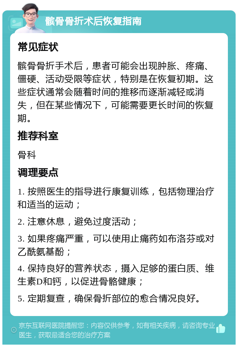 髌骨骨折术后恢复指南 常见症状 髌骨骨折手术后，患者可能会出现肿胀、疼痛、僵硬、活动受限等症状，特别是在恢复初期。这些症状通常会随着时间的推移而逐渐减轻或消失，但在某些情况下，可能需要更长时间的恢复期。 推荐科室 骨科 调理要点 1. 按照医生的指导进行康复训练，包括物理治疗和适当的运动； 2. 注意休息，避免过度活动； 3. 如果疼痛严重，可以使用止痛药如布洛芬或对乙酰氨基酚； 4. 保持良好的营养状态，摄入足够的蛋白质、维生素D和钙，以促进骨骼健康； 5. 定期复查，确保骨折部位的愈合情况良好。