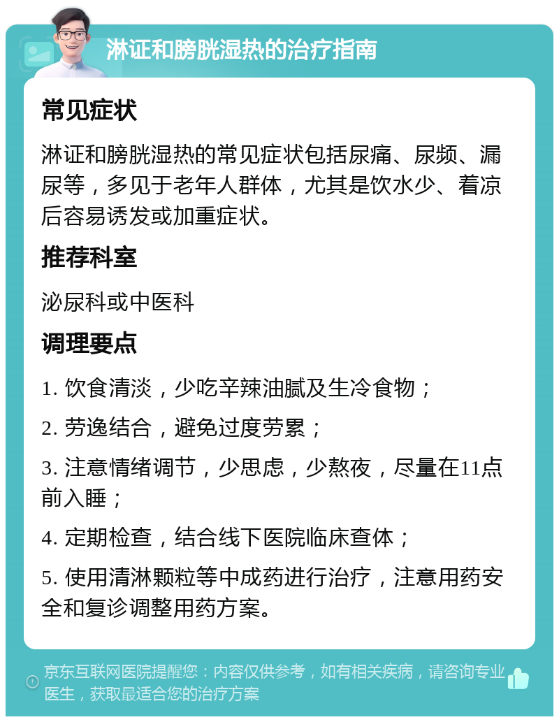 淋证和膀胱湿热的治疗指南 常见症状 淋证和膀胱湿热的常见症状包括尿痛、尿频、漏尿等，多见于老年人群体，尤其是饮水少、着凉后容易诱发或加重症状。 推荐科室 泌尿科或中医科 调理要点 1. 饮食清淡，少吃辛辣油腻及生冷食物； 2. 劳逸结合，避免过度劳累； 3. 注意情绪调节，少思虑，少熬夜，尽量在11点前入睡； 4. 定期检查，结合线下医院临床查体； 5. 使用清淋颗粒等中成药进行治疗，注意用药安全和复诊调整用药方案。