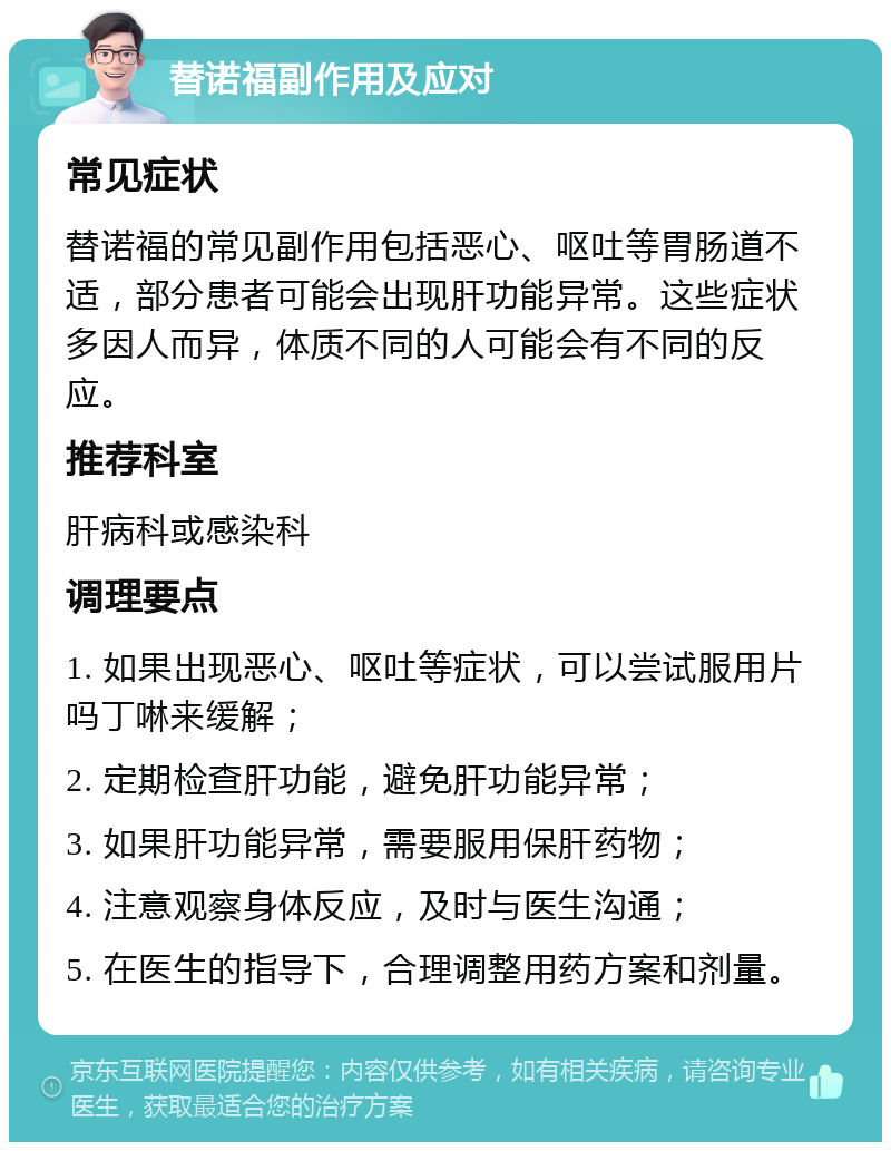 替诺福副作用及应对 常见症状 替诺福的常见副作用包括恶心、呕吐等胃肠道不适，部分患者可能会出现肝功能异常。这些症状多因人而异，体质不同的人可能会有不同的反应。 推荐科室 肝病科或感染科 调理要点 1. 如果出现恶心、呕吐等症状，可以尝试服用片吗丁啉来缓解； 2. 定期检查肝功能，避免肝功能异常； 3. 如果肝功能异常，需要服用保肝药物； 4. 注意观察身体反应，及时与医生沟通； 5. 在医生的指导下，合理调整用药方案和剂量。