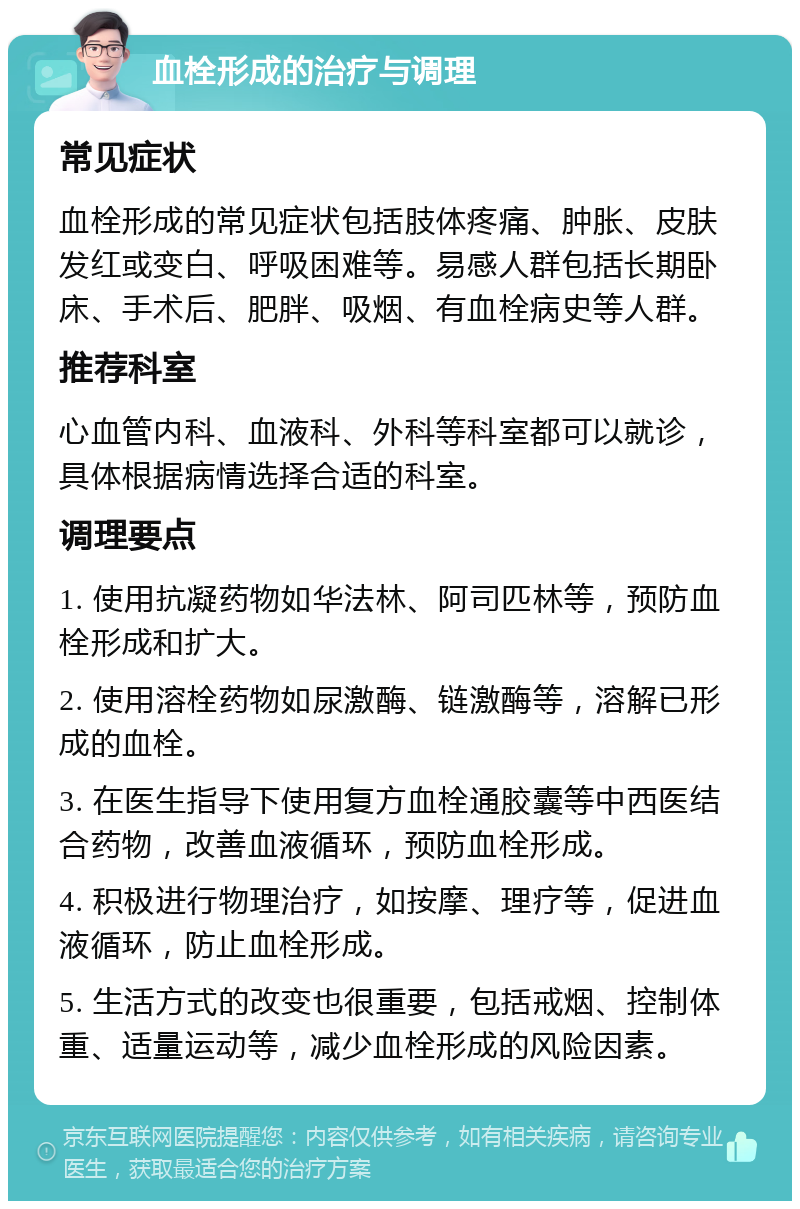 血栓形成的治疗与调理 常见症状 血栓形成的常见症状包括肢体疼痛、肿胀、皮肤发红或变白、呼吸困难等。易感人群包括长期卧床、手术后、肥胖、吸烟、有血栓病史等人群。 推荐科室 心血管内科、血液科、外科等科室都可以就诊，具体根据病情选择合适的科室。 调理要点 1. 使用抗凝药物如华法林、阿司匹林等，预防血栓形成和扩大。 2. 使用溶栓药物如尿激酶、链激酶等，溶解已形成的血栓。 3. 在医生指导下使用复方血栓通胶囊等中西医结合药物，改善血液循环，预防血栓形成。 4. 积极进行物理治疗，如按摩、理疗等，促进血液循环，防止血栓形成。 5. 生活方式的改变也很重要，包括戒烟、控制体重、适量运动等，减少血栓形成的风险因素。