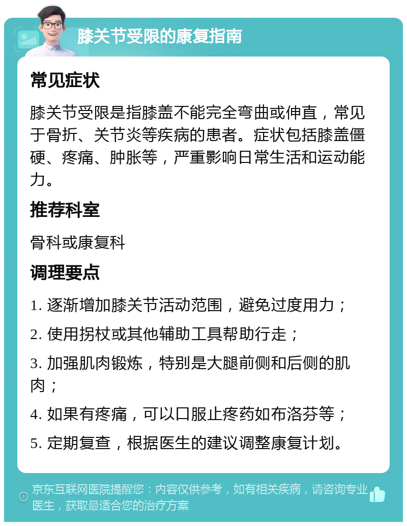 膝关节受限的康复指南 常见症状 膝关节受限是指膝盖不能完全弯曲或伸直，常见于骨折、关节炎等疾病的患者。症状包括膝盖僵硬、疼痛、肿胀等，严重影响日常生活和运动能力。 推荐科室 骨科或康复科 调理要点 1. 逐渐增加膝关节活动范围，避免过度用力； 2. 使用拐杖或其他辅助工具帮助行走； 3. 加强肌肉锻炼，特别是大腿前侧和后侧的肌肉； 4. 如果有疼痛，可以口服止疼药如布洛芬等； 5. 定期复查，根据医生的建议调整康复计划。