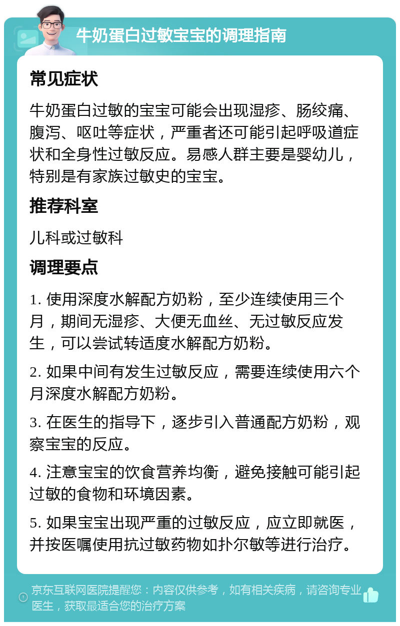 牛奶蛋白过敏宝宝的调理指南 常见症状 牛奶蛋白过敏的宝宝可能会出现湿疹、肠绞痛、腹泻、呕吐等症状，严重者还可能引起呼吸道症状和全身性过敏反应。易感人群主要是婴幼儿，特别是有家族过敏史的宝宝。 推荐科室 儿科或过敏科 调理要点 1. 使用深度水解配方奶粉，至少连续使用三个月，期间无湿疹、大便无血丝、无过敏反应发生，可以尝试转适度水解配方奶粉。 2. 如果中间有发生过敏反应，需要连续使用六个月深度水解配方奶粉。 3. 在医生的指导下，逐步引入普通配方奶粉，观察宝宝的反应。 4. 注意宝宝的饮食营养均衡，避免接触可能引起过敏的食物和环境因素。 5. 如果宝宝出现严重的过敏反应，应立即就医，并按医嘱使用抗过敏药物如扑尔敏等进行治疗。