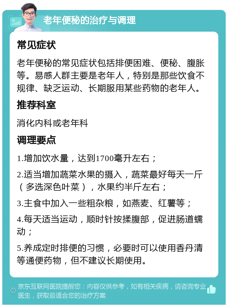 老年便秘的治疗与调理 常见症状 老年便秘的常见症状包括排便困难、便秘、腹胀等。易感人群主要是老年人，特别是那些饮食不规律、缺乏运动、长期服用某些药物的老年人。 推荐科室 消化内科或老年科 调理要点 1.增加饮水量，达到1700毫升左右； 2.适当增加蔬菜水果的摄入，蔬菜最好每天一斤（多选深色叶菜），水果约半斤左右； 3.主食中加入一些粗杂粮，如燕麦、红薯等； 4.每天适当运动，顺时针按揉腹部，促进肠道蠕动； 5.养成定时排便的习惯，必要时可以使用香丹清等通便药物，但不建议长期使用。