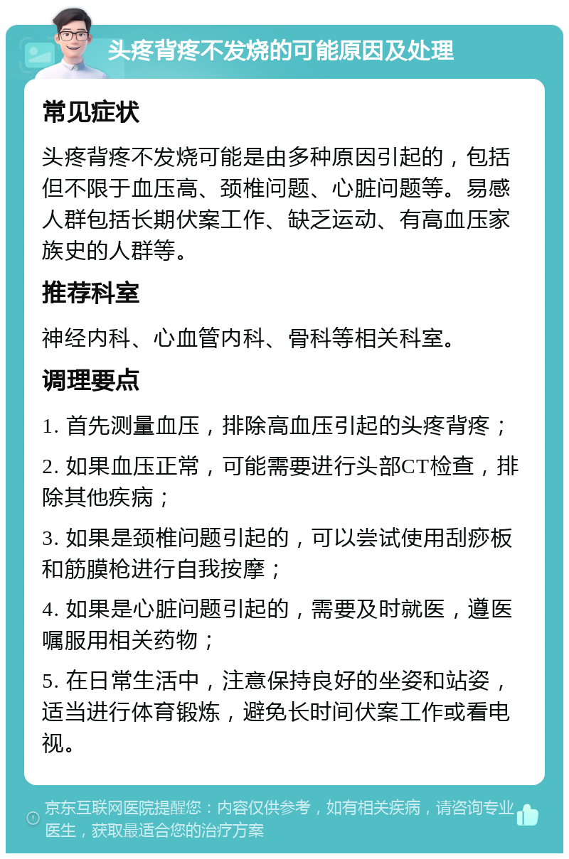 头疼背疼不发烧的可能原因及处理 常见症状 头疼背疼不发烧可能是由多种原因引起的，包括但不限于血压高、颈椎问题、心脏问题等。易感人群包括长期伏案工作、缺乏运动、有高血压家族史的人群等。 推荐科室 神经内科、心血管内科、骨科等相关科室。 调理要点 1. 首先测量血压，排除高血压引起的头疼背疼； 2. 如果血压正常，可能需要进行头部CT检查，排除其他疾病； 3. 如果是颈椎问题引起的，可以尝试使用刮痧板和筋膜枪进行自我按摩； 4. 如果是心脏问题引起的，需要及时就医，遵医嘱服用相关药物； 5. 在日常生活中，注意保持良好的坐姿和站姿，适当进行体育锻炼，避免长时间伏案工作或看电视。