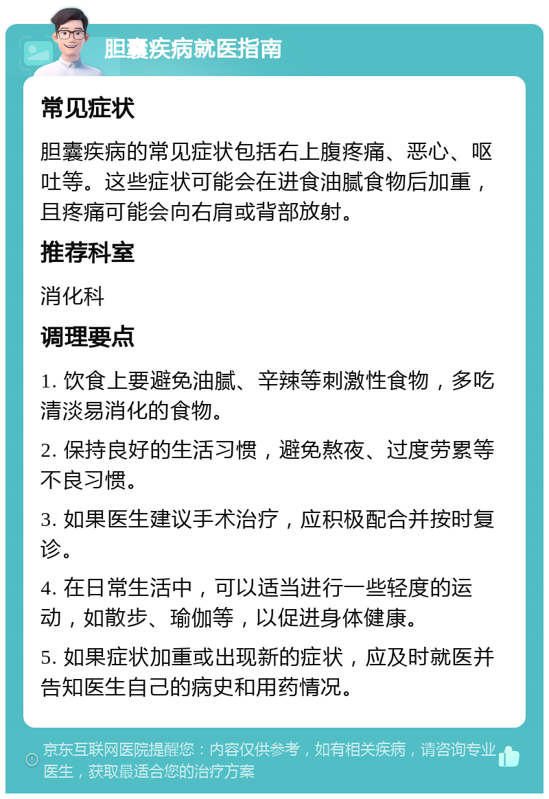 胆囊疾病就医指南 常见症状 胆囊疾病的常见症状包括右上腹疼痛、恶心、呕吐等。这些症状可能会在进食油腻食物后加重，且疼痛可能会向右肩或背部放射。 推荐科室 消化科 调理要点 1. 饮食上要避免油腻、辛辣等刺激性食物，多吃清淡易消化的食物。 2. 保持良好的生活习惯，避免熬夜、过度劳累等不良习惯。 3. 如果医生建议手术治疗，应积极配合并按时复诊。 4. 在日常生活中，可以适当进行一些轻度的运动，如散步、瑜伽等，以促进身体健康。 5. 如果症状加重或出现新的症状，应及时就医并告知医生自己的病史和用药情况。