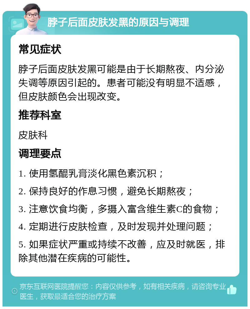 脖子后面皮肤发黑的原因与调理 常见症状 脖子后面皮肤发黑可能是由于长期熬夜、内分泌失调等原因引起的。患者可能没有明显不适感，但皮肤颜色会出现改变。 推荐科室 皮肤科 调理要点 1. 使用氢醌乳膏淡化黑色素沉积； 2. 保持良好的作息习惯，避免长期熬夜； 3. 注意饮食均衡，多摄入富含维生素C的食物； 4. 定期进行皮肤检查，及时发现并处理问题； 5. 如果症状严重或持续不改善，应及时就医，排除其他潜在疾病的可能性。