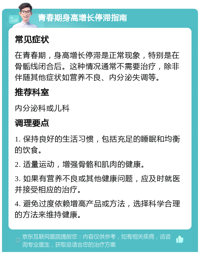 青春期身高增长停滞指南 常见症状 在青春期，身高增长停滞是正常现象，特别是在骨骺线闭合后。这种情况通常不需要治疗，除非伴随其他症状如营养不良、内分泌失调等。 推荐科室 内分泌科或儿科 调理要点 1. 保持良好的生活习惯，包括充足的睡眠和均衡的饮食。 2. 适量运动，增强骨骼和肌肉的健康。 3. 如果有营养不良或其他健康问题，应及时就医并接受相应的治疗。 4. 避免过度依赖增高产品或方法，选择科学合理的方法来维持健康。