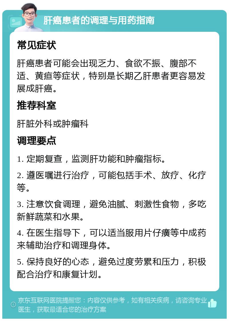 肝癌患者的调理与用药指南 常见症状 肝癌患者可能会出现乏力、食欲不振、腹部不适、黄疸等症状，特别是长期乙肝患者更容易发展成肝癌。 推荐科室 肝脏外科或肿瘤科 调理要点 1. 定期复查，监测肝功能和肿瘤指标。 2. 遵医嘱进行治疗，可能包括手术、放疗、化疗等。 3. 注意饮食调理，避免油腻、刺激性食物，多吃新鲜蔬菜和水果。 4. 在医生指导下，可以适当服用片仔癀等中成药来辅助治疗和调理身体。 5. 保持良好的心态，避免过度劳累和压力，积极配合治疗和康复计划。