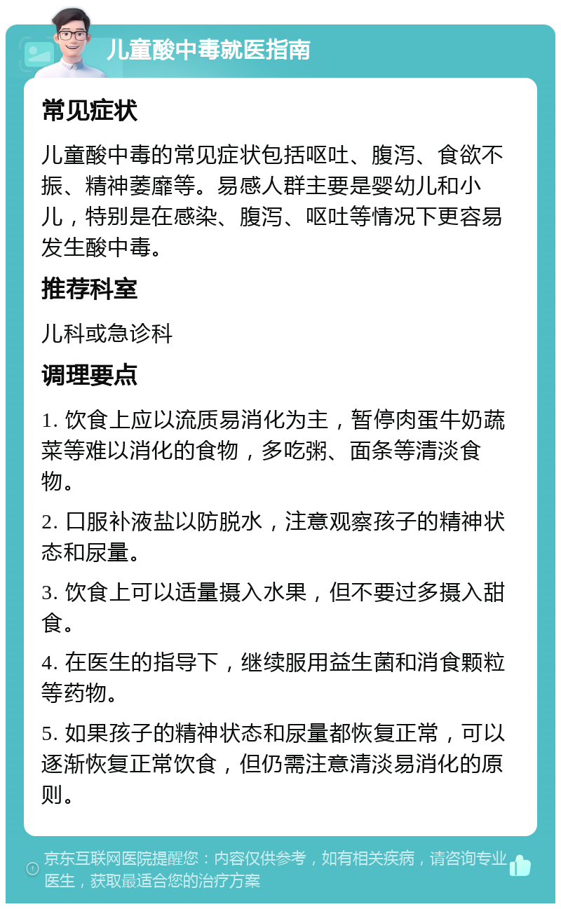 儿童酸中毒就医指南 常见症状 儿童酸中毒的常见症状包括呕吐、腹泻、食欲不振、精神萎靡等。易感人群主要是婴幼儿和小儿，特别是在感染、腹泻、呕吐等情况下更容易发生酸中毒。 推荐科室 儿科或急诊科 调理要点 1. 饮食上应以流质易消化为主，暂停肉蛋牛奶蔬菜等难以消化的食物，多吃粥、面条等清淡食物。 2. 口服补液盐以防脱水，注意观察孩子的精神状态和尿量。 3. 饮食上可以适量摄入水果，但不要过多摄入甜食。 4. 在医生的指导下，继续服用益生菌和消食颗粒等药物。 5. 如果孩子的精神状态和尿量都恢复正常，可以逐渐恢复正常饮食，但仍需注意清淡易消化的原则。