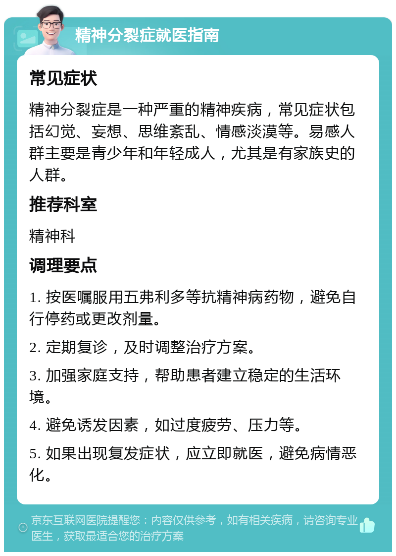 精神分裂症就医指南 常见症状 精神分裂症是一种严重的精神疾病，常见症状包括幻觉、妄想、思维紊乱、情感淡漠等。易感人群主要是青少年和年轻成人，尤其是有家族史的人群。 推荐科室 精神科 调理要点 1. 按医嘱服用五弗利多等抗精神病药物，避免自行停药或更改剂量。 2. 定期复诊，及时调整治疗方案。 3. 加强家庭支持，帮助患者建立稳定的生活环境。 4. 避免诱发因素，如过度疲劳、压力等。 5. 如果出现复发症状，应立即就医，避免病情恶化。