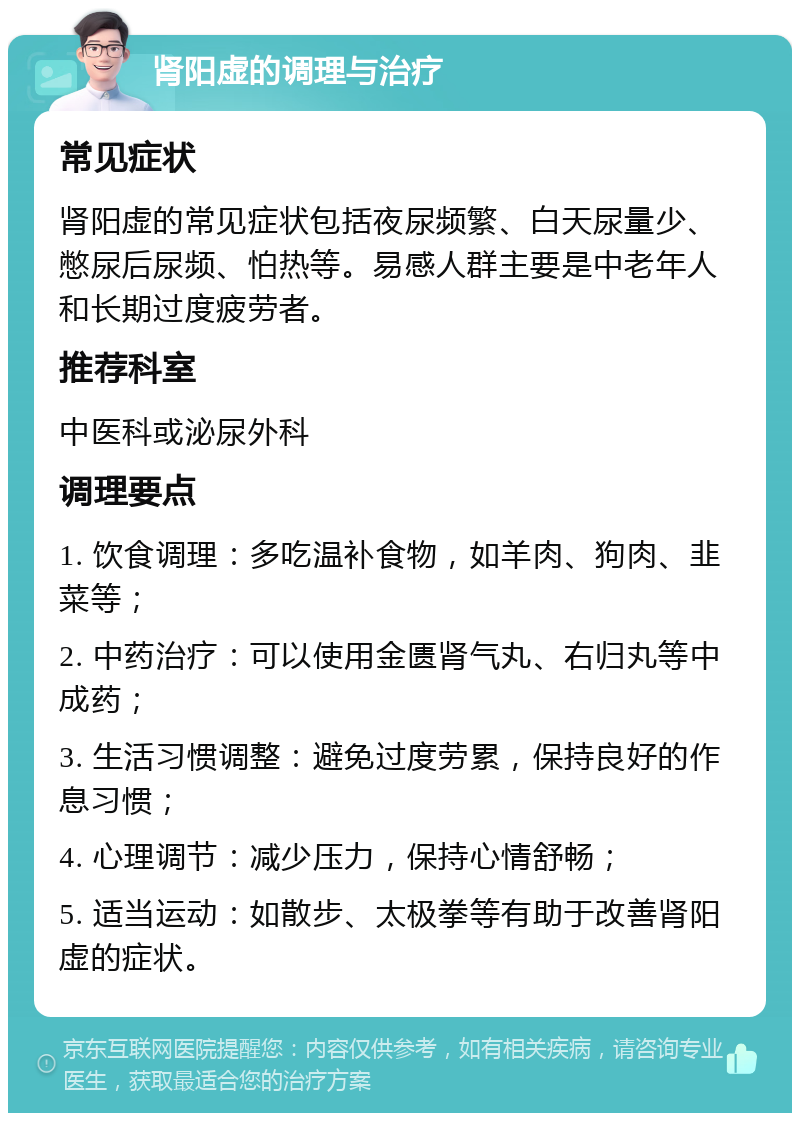 肾阳虚的调理与治疗 常见症状 肾阳虚的常见症状包括夜尿频繁、白天尿量少、憋尿后尿频、怕热等。易感人群主要是中老年人和长期过度疲劳者。 推荐科室 中医科或泌尿外科 调理要点 1. 饮食调理：多吃温补食物，如羊肉、狗肉、韭菜等； 2. 中药治疗：可以使用金匮肾气丸、右归丸等中成药； 3. 生活习惯调整：避免过度劳累，保持良好的作息习惯； 4. 心理调节：减少压力，保持心情舒畅； 5. 适当运动：如散步、太极拳等有助于改善肾阳虚的症状。