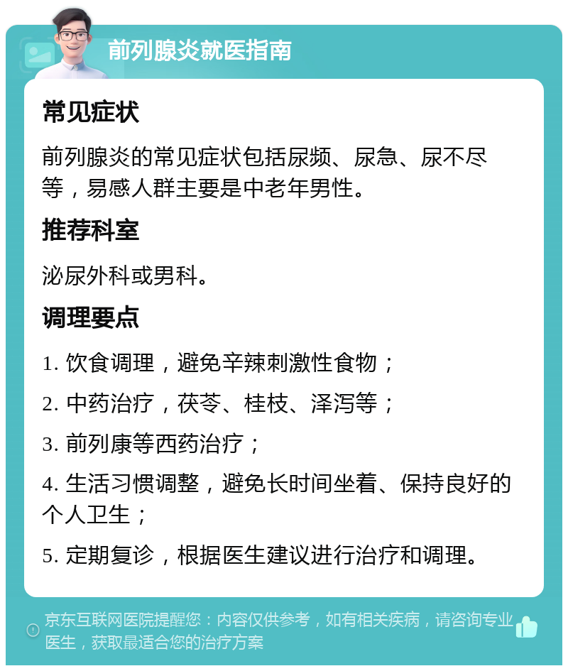 前列腺炎就医指南 常见症状 前列腺炎的常见症状包括尿频、尿急、尿不尽等，易感人群主要是中老年男性。 推荐科室 泌尿外科或男科。 调理要点 1. 饮食调理，避免辛辣刺激性食物； 2. 中药治疗，茯苓、桂枝、泽泻等； 3. 前列康等西药治疗； 4. 生活习惯调整，避免长时间坐着、保持良好的个人卫生； 5. 定期复诊，根据医生建议进行治疗和调理。