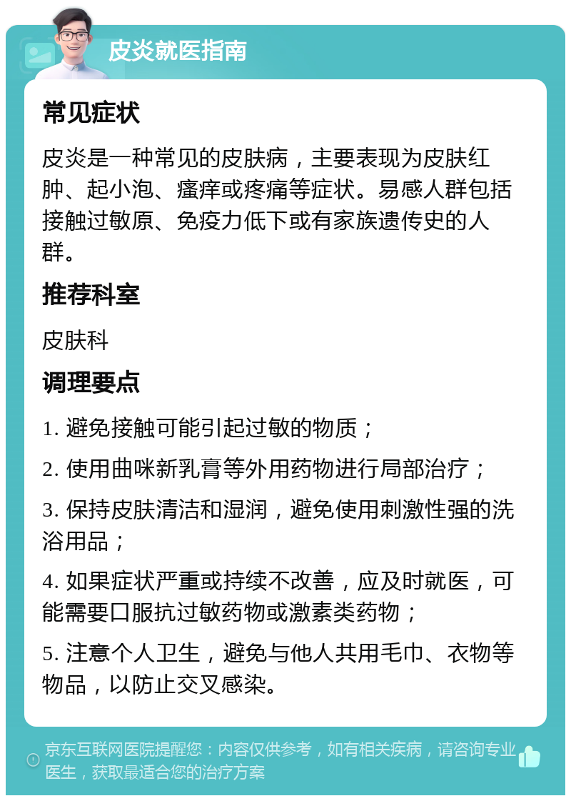 皮炎就医指南 常见症状 皮炎是一种常见的皮肤病，主要表现为皮肤红肿、起小泡、瘙痒或疼痛等症状。易感人群包括接触过敏原、免疫力低下或有家族遗传史的人群。 推荐科室 皮肤科 调理要点 1. 避免接触可能引起过敏的物质； 2. 使用曲咪新乳膏等外用药物进行局部治疗； 3. 保持皮肤清洁和湿润，避免使用刺激性强的洗浴用品； 4. 如果症状严重或持续不改善，应及时就医，可能需要口服抗过敏药物或激素类药物； 5. 注意个人卫生，避免与他人共用毛巾、衣物等物品，以防止交叉感染。