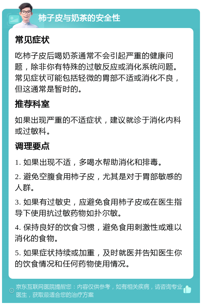 柿子皮与奶茶的安全性 常见症状 吃柿子皮后喝奶茶通常不会引起严重的健康问题，除非你有特殊的过敏反应或消化系统问题。常见症状可能包括轻微的胃部不适或消化不良，但这通常是暂时的。 推荐科室 如果出现严重的不适症状，建议就诊于消化内科或过敏科。 调理要点 1. 如果出现不适，多喝水帮助消化和排毒。 2. 避免空腹食用柿子皮，尤其是对于胃部敏感的人群。 3. 如果有过敏史，应避免食用柿子皮或在医生指导下使用抗过敏药物如扑尔敏。 4. 保持良好的饮食习惯，避免食用刺激性或难以消化的食物。 5. 如果症状持续或加重，及时就医并告知医生你的饮食情况和任何药物使用情况。