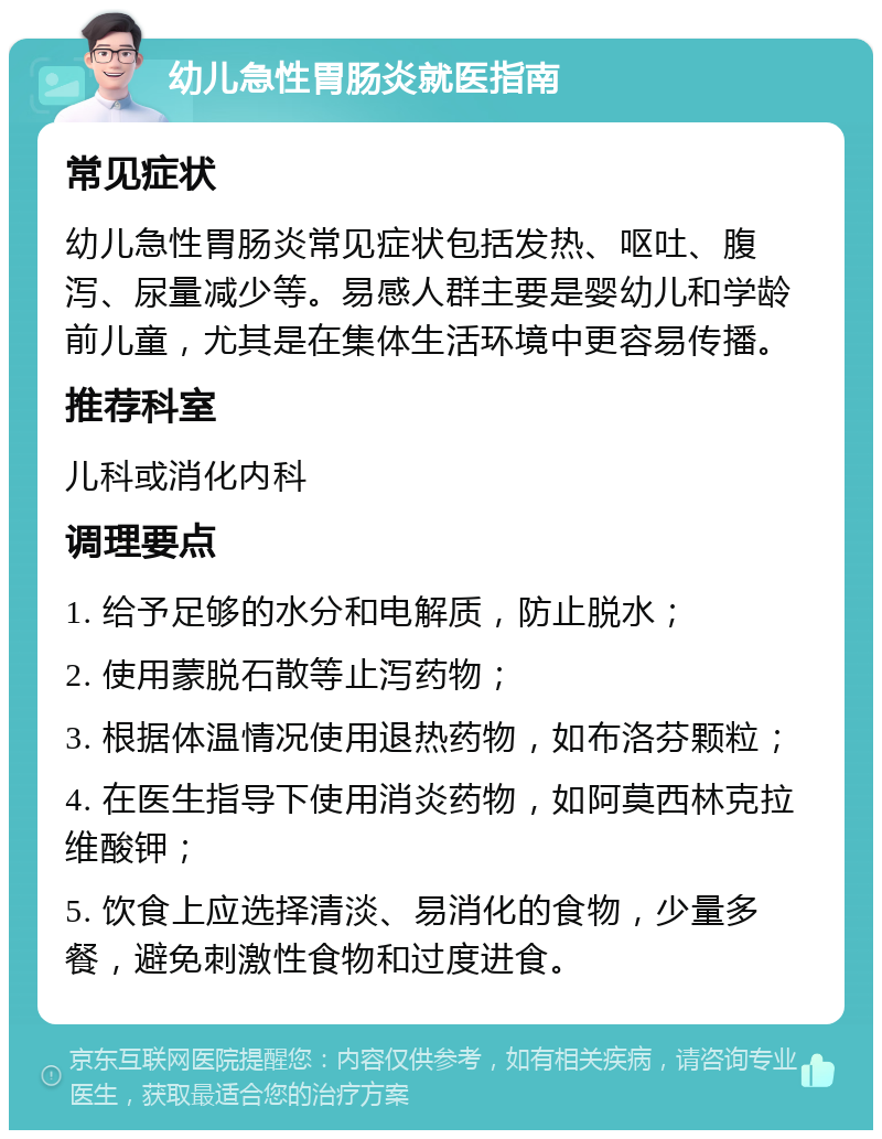 幼儿急性胃肠炎就医指南 常见症状 幼儿急性胃肠炎常见症状包括发热、呕吐、腹泻、尿量减少等。易感人群主要是婴幼儿和学龄前儿童，尤其是在集体生活环境中更容易传播。 推荐科室 儿科或消化内科 调理要点 1. 给予足够的水分和电解质，防止脱水； 2. 使用蒙脱石散等止泻药物； 3. 根据体温情况使用退热药物，如布洛芬颗粒； 4. 在医生指导下使用消炎药物，如阿莫西林克拉维酸钾； 5. 饮食上应选择清淡、易消化的食物，少量多餐，避免刺激性食物和过度进食。